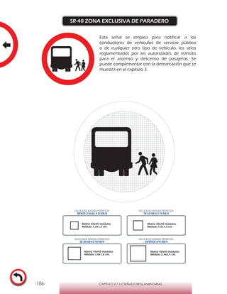 -106- CAPÍTULO 2 / 2-2 SEÑALES REGLAMENTARIAS
SR-40 ZONA EXCLUSIVA DE PARADERO
Esta señal se emplea para notificar a los
conductores de vehículos de servicio público
o de cualquier otro tipo de vehículo, los sitios
reglamentados por las autoridades de tránsito
para el ascenso y descenso de pasajeros. Se
puede complementar con la demarcación que se
muestra en el capítulo 3.
VELOCIDAD MÁXIMA PERMITIDA
MENOR O IGUAL A 50 KM/H
VELOCIDAD MÁXIMA PERMITIDA
DE 60 KM/H O 70 KM/H
VELOCIDAD MÁXIMA PERMITIDA
DE 80 KM/HO 90 KM/H
VELOCIDAD MÁXIMA PERMITIDA
SUPERIOR A 90 KM/H
Matriz 40x40 módulos
Módulo 1,2x1,2 cm.
Matriz 40x40 módulos
Módulo 1,5x1,5 cm.
Matriz 40x40 módulos
Módulo 1,8x1,8 cm.
Matriz 40x40 módulos
Módulo 2,4x2,4 cm.
 