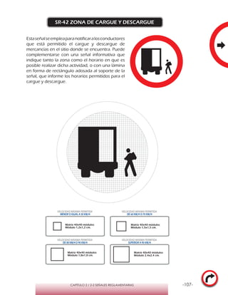 -107-CAPÍTULO 2 / 2-2 SEÑALES REGLAMENTARIAS
SR-42 ZONA DE CARGUE Y DESCARGUE
Estaseñalseempleaparanotificaralosconductores
que está permitido el cargue y descargue de
mercancías en el sitio donde se encuentra. Puede
complementarse con una señal informativa que
indique tanto la zona como el horario en que es
posible realizar dicha actividad, o con una lámina
en forma de rectángulo adosada al soporte de la
señal, que informe los horarios permitidos para el
cargue y descargue.
VELOCIDAD MÁXIMA PERMITIDA
MENOR O IGUAL A 50 KM/H
VELOCIDAD MÁXIMA PERMITIDA
DE 60 KM/H O 70 KM/H
VELOCIDAD MÁXIMA PERMITIDA
DE 80 KM/HO 90 KM/H
VELOCIDAD MÁXIMA PERMITIDA
SUPERIOR A 90 KM/H
Matriz 40x40 módulos
Módulo 1,2x1,2 cm.
Matriz 40x40 módulos
Módulo 1,5x1,5 cm.
Matriz 40x40 módulos
Módulo 1,8x1,8 cm.
Matriz 40x40 módulos
Módulo 2,4x2,4 cm.
 