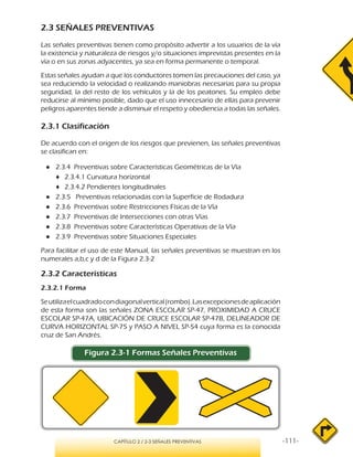 -111-CAPÍTULO 2 / 2-3 SEÑALES PREVENTIVAS
2.3 SEÑALES PREVENTIVAS
Las señales preventivas tienen como propósito advertir a los usuarios de la vía
la existencia y naturaleza de riesgos y/o situaciones imprevistas presentes en la
vía o en sus zonas adyacentes, ya sea en forma permanente o temporal.
Estas señales ayudan a que los conductores tomen las precauciones del caso, ya
sea reduciendo la velocidad o realizando maniobras necesarias para su propia
seguridad, la del resto de los vehículos y la de los peatones. Su empleo debe
reducirse al mínimo posible, dado que el uso innecesario de ellas para prevenir
peligros aparentes tiende a disminuir el respeto y obediencia a todas las señales.
2.3.1 Clasificación
De acuerdo con el origen de los riesgos que previenen, las señales preventivas
se clasifican en:
●● 2.3.4 Preventivas sobre Características Geométricas de la Vía
♦♦ 2.3.4.1 Curvatura horizontal
♦♦ 2.3.4.2 Pendientes longitudinales
●● 2.3.5 Preventivas relacionadas con la Superficie de Rodadura
●● 2.3.6 Preventivas sobre Restricciones Físicas de la Vía
●● 2.3.7 Preventivas de Intersecciones con otras Vías
●● 2.3.8 Preventivas sobre Características Operativas de la Vía
●● 2.3.9 Preventivas sobre Situaciones Especiales	
Para facilitar el uso de este Manual, las señales preventivas se muestran en los
numerales a,b,c y d de la Figura 2.3-2
2.3.2 Características
2.3.2.1 Forma
Seutilizaelcuadradocondiagonalvertical(rombo).Lasexcepcionesdeaplicación
de esta forma son las señales ZONA ESCOLAR SP-47, PROXIMIDAD A CRUCE
ESCOLAR SP-47A, UBICACIÓN DE CRUCE ESCOLAR SP-47B, DELINEADOR DE
CURVA HORIZONTAL SP-75 y PASO A NIVEL SP-54 cuya forma es la conocida
cruz de San Andrés.
Figura 2.3-1 Formas Señales Preventivas
 