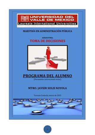 1
MAESTRÍA EN ADMINISTRACIÓN PÚBLICA
ASIGNATURA:
TOMA DE DECISIONES
PROGRAMA DEL ALUMNO
(Documento instruccional rector)
MTRO. JAVIER SOLIS NOYOLA
Torreón Coahuila, marzo de 2015
 