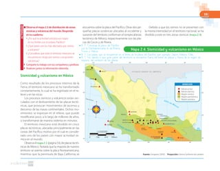 59
Fuente: Cenapred. (2010). Proyección: Cónica Conforme de Lambert
Sismicidad y vulcanismo en México
Como resultado de los procesos internos de la
Tierra, el territorio mexicano se ha transformado
constantemente, lo cual se ha registrado en el re-
lieve y en las rocas.
Los procesos sísmicos y volcánicos están vin-
culados con el deslizamiento de las placas tectó-
nicas, que provocan movimientos de ascenso y
descenso de las masas continentales. Dichos mo-
vimientos se expresan en el relieve, que puede
modificarse poco, a lo largo de millones de años,
o transformarse de manera violenta en minutos.
El territorio mexicano está dividido en cinco
placas tectónicas, ubicadas principalmente en las
costas del Pacífico; motivo por el cual es conside-
rado uno de los países con mayor actividad sís-
mica en el mundo.
Observa el mapa2.1 (página 53), de placas tectó-
nicas de México. Notarás que la mayoría de nuestro
territorio se asienta sobre la placa Norteamericana,
mientras que la península de Baja California se
encuentra sobre la placa del Pacífico. Otras dos pe-
queñas placas oceánicas ubicadas al occidente y
suroeste del territorio conforman el rompecabezas
tectónico de México, respectivamente son las pla-
cas de Cocos y de Rivera.
Debido a que los sismos no se presentan con
la misma intensidad en el territorio nacional, se ha
dividido a este en tres zonas sísmicas (mapa 2.4).
■ Observa el mapa 2.3 de distribución de zonas
sísmicas y volcánicas del mundo. Responde
en tu cuaderno.
● ¿Por qué la actividad volcánica es mayor
en los límites con el océano Pacífico?
● ¿Qué países son los más afectados por sismos
y volcanes?
● ¿Consideras que todo el territorio mexicano se
encuentra en riesgo por sismos o erupciones
volcánicas?
◗ Comparte tu trabajo con tus compañeros y profesor.
◗ Analicen juntos la información obtenida.
ACTIVIDAD
Mapa 2.4. Sismicidad y vulcanismo en México
TRES VÍRGENES
PINACATE
SANGANGÜEY
IZTACCÍHUATL
CERRO PRIETO
CORONADO
CEBORUCO
BÁRCENA
VOLCÁN DE COLIMA
NEVADO DE COLIMA
PARICUTÍN
SAN ANDRÉS
XITLE
NEVADO
DE TOLUCA
AJUSCO
MALINCHE
CITLALTÉPETL (PICO DE ORIZABA)
VOLCÁN DE
POCHUTLA
SAN MARTÍN TUXTLA
CHICHONAL
JORULLO
TACANÁ
VOLCÁN SUBMARINO
DE POCHUTLA
TANCÍTARO
EVERMANN
COFRE DE PEROTE
POPOCATÉPETL
E S T A D O S U N I D O S D E A M É R I C A
G U A T E M A L A
BELICE
Golfo de México
OCÉANO PACÍFICO
GolfodeCalifornia
Golfo de
Tehuantepec
Mar
Caribe
Trópico de Cáncer
115º 110º 105º 100º 95º 90º
30º
25º
20º
115º 110º 105º 100º 95º 90º
15º
30º
25º
20º
15º
Región sísmica
Volcán inactivo
Volcán activo
Región asísmica
Región penisísmica
Volcán activo
Volcán inactivo
Región sísmica
Región penisísmica
Región asísmica
SIMBOLOGÍA
1:23600000
0 708 km236 472
● R. T. Converge la placa del Pacífico
con la Norteamericana, la de Rivera,
Cocos y Nazca.
● R. T. Los países que se encuentran en el límite de la placa del Pacífico; por ejemplo: Japón, México, Chile.
● R. T. No, debido a que gran parte del territorio se encuentra fuera del límite de placas y fuera de la región de
impacto del contacto de las placas.
 