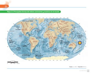 64
Fuente: NASA. (2010). Proyección: Robinson
Mapa 2.5 Principales formas del relieve continental y oceánico en el mundo
0º30º60º90º120º150º 30º 60º 90º 120º 150º 180º
0º30º60º90º120º150º 30º 60º 90º 120º 150º 180º
60º
30º
0º
30º
60º
60º
30º
0º
30º
60º
Trópico de Cáncer
Trópico de Capricornio
Ecuador
OCÉANO GLACIAL ÁRTICO
OCÉANO
PACÍFICO
OCÉANO
ATLÁNTICO
OCÉANO
ÍNDICO
Meseta del
Mato Grosso
Pampa
Mar de Groenlandia Mar de Barents
Mar de Kara
Mar
de
Bering
Mar de
Ojotsk
Mar de
Japón
Golfo de
México
Mar
Caribe
Mar de Ross
Golfo de San Jorge
Mar de Weddell
Mar Negro
Mar de
Aral
Llanura
Amazónica
MontañasRocosas
GrandesLlanuras
MontesApa
laches
Montes Altay
Mitumba
IndoKus
h
ValledelRift
Drak
ensberg
Mo
ntes
SierraMadreOccidental
CordilleradelosAndes
Alpes
Bolsón de
Mapimí
Sierra
Madre
Oriental
Depresión
del Balsas
Sajalín
Meseta del Tíbet
Cuenca
del
Congo
Meseta
de
Katanga
MontesUrales
Cárp
atos
Gran Llanura Europea
Cordillera
Divisoria
Himalaya
Meseta de Siberia
Central
Llanura de Siberia
Septentrional
MarCaspío
Llanura
de Siberia
Meseta
de Kimberley
Mar
Mediterráneo
Mar del
Norte
Mar Arábigo
Mar
Báltico
Mar Rojo
Golfo de
Bengala
Fosa de
las Marianas
Golfo
Pérsico
Gran Bahía
Australiana
C.deMozambique
0º
40º
del DecánMeseta
MardeCh
ina Meridion
a
Desierto de Gobi
Mts.Escandina
vos
Meseta de
Etiopía
Desierto de
Sahara
Mont
es Atlas
Montes Kunlun
PLATAFORMA DE CANADÁ
FOSA DE
LAS
ALEUTIANAS
PLATAFORMA DE
BELLINGSHAUSEN PLATAFORMA DE
WEDDELL
DORSAL
DEL ATLÁNTICO
MEDIO
CUENCA
DEL PACÍFICO
CENTRAL
DORSAL
DEL PACÍFICO
ORIENTAL
Dorsal
Perú-Chile
Dorsal de
Puerto Rico Dorsal de
Carlsberg
CORDILLERA
DEL PACÍFICO
MEDIO
DORSAL
DEL ÍNDICO
MEDIO
DORSAL
DEL ÍNDICO
SURESTE
DORSAL
DEL ÍNDICO
SUROESTE
DORSAL DEL
NOVENTA
ESTE
1:178000000
0 5340 km1780 3560
 