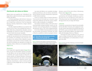 66
Distribución del relieve en México
México tiene una superficie de 1959248 km², a lo
largo de los cuales encontramos gran variedad de
formas del relieve.
La historia geológica del territorio mexicano
incluye plegamientos, elevaciones, hundimien-
tos y erupciones volcánicas. Esto ha originado
llanuras, mesetas, depresiones y largas cadenas
montañosas.
Por ello, el relieve de México es uno de los más
diversos de la Tierra. Esta variedad de formas in-
fluye sobre otros componentes naturales, como la
hidrografía, los climas, los suelos y la vegetación,
que son fuente de recursos naturales.
El relieve montañoso fue un obstáculo para el
tendido de vías terrestres de comunicación, como
las carreteras. Sin embargo, esta situación se ha
resuelto en los últimos años, debido al avance
tecnológico que permite construir túneles a tra-
vés de las montañas; por ejemplo, los túneles de
Acapulco, Toluca, Veracruz y la Ciudad de México
(figura 2.13).
Montañas
En el mapa de la siguiente página (mapa 2.6) po-
drás ver que los principales sistemas montaño-
sos de México son las sierras Madre Occidental
y Oriental, que cruzan el país en dirección no-
roeste-sureste, y el Sistema Volcánico Transversal,
que atraviesa el territorio de oeste a este, desde
Nayarit hasta Veracruz. Además existen otros
sistemas montañosos, como la Sierra de Baja
California, la Sierra Madre del Sur y la de Chiapas,
entre otras.
Las sierras de México son resultado de plega-
mientos tectónicos y de un intenso vulcanismo.
Dichos factores formaron elevaciones superiores
a 3000 metros de altitud.
Como su nombre indica, el Sistema Volcánico
Transversal está formado por volcanes cuyas
erupciones rellenaron de lava las cuencas, depre-
siones y valles localizados a su alrededor.
Este sistema volcánico tiene 2250 msnm de al-
titud promedio, aunque también cuenta con ele-
vaciones como el Popocatépetl y el Citlaltépetl,
que alcanzan 5452 y 5747 msnm, respectivamente.
En la Sierra Madre Oriental podemos localizar
los principales yacimientos minerales de sodio
y fluorita, y podemos observar paisajes extraor-
dinarios, como el Cerro de la Silla, en Monterrey,
Nuevo León. (figura 2.14).
En la Sierra Madre Occidental se localizan
yacimientos de minerales metálicos; su princi-
pal atracción son las Barrancas del Cobre, en
Chihuahua; estas han sido labradas por la acción
del agua de los ríos a lo largo del tiempo.
Llanuras
Si observas nuevamente el mapa de las principales
formas del relieve mexicano, de la página 67, nota-
rás que nuestro país posee dos grandes llanuras, la
del Pacífico, que se extiende desde Sonora hasta
Nayarit, y la del Golfo de México, que abarca los es-
tados de Tamaulipas, Veracruz y Tabasco.
Estas llanuras están surcadas por ríos como el
Yaqui y el Mayo, del lado del océano Pacífico, y el
Bravo, el Papaloapan y el Coatzacoalcos, en la re-
gión del Golfo.
Figura 2.13 Durante muchos siglos, las montañas fueron barreras
naturales para la comunicación entre lugares. Gracias a la ingeniería,
ha mejorado la accesibilidad. Túnel en Santa Fe, Distrito Federal.
Figura 2.14 El Cerro de la Silla, en Monterrey, es uno de los principales
símbolos de la ciudad.
Para saber más sobre el tema consulta
www.e-sm.com.mx/SG1-66
◗ Comenta el contenido con tu grupo.
TIC
 