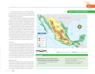 67
Fuente: Atlas Nacional de México. (2007). Proyección: Cónica Conforme de Lambert
La llanura del Pacífico se formó debido a
los sedimentos transportados y depositados
por los ríos que surcan las sierras Madre Occidental
y Madre del Sur (mapa 2.6).
En esta llanura existen algunos cerros aislados
y sierras de poca altura; por ejemplo, la sierra de El
Pinacate, en Sonora. También se localiza el desierto
de Altar, en la zona noroeste de esta llanura, consi-
derada una de las zonas más áridas del continente.
La llanura del Golfo se deriva del levantamiento
del fondo del mar hace aproximadamente 60 mi-
llones de años. Esta región es cálida y húmeda, está
surcada por numerosos ríos y cuerpos de agua,
como los ríos Bravo, Tamesí y Pánuco; o los panta-
nos de la llanura costera de Tabasco, que se extien-
den hasta la laguna de Términos, en Campeche.
Existen llanuras de menor tamaño como la
que abarca el norte de Coahuila y Nuevo León.
Mesetas
Las sierras Madre Occidental y Oriental y el Sistema
Volcánico Transversal delimitan la principal me-
seta de nuestro país: la altiplanicie mexicana. Esta
enorme porción de territorio se originó al levan-
tarse el fondo marino debido a fuerzas tectónicas.
Está dividida en dos partes por la pequeña sie-
rra de Zacatecas: la Meseta del Norte, con una al-
titud promedio de 1000 msnm, y la Mesa Central,
con cerca de 2000 metros sobre el nivel del mar.
Depresiones
Entre la Sierra Madre del Sur y el Sistema Volcánico
Transversal se localiza la depresión del Balsas, for-
mada por la erosión de los ríos. Esta es la depre-
sión más importante, debido a su extensión. Su
clima es muy caluroso, debido a su poca altitud.
Mapa 2.6 Relieve de México
G U A T E M A L A
BELICE
E S T A D O S U N I D O S D E A M É R I C A
GolfodeCalifornia
Golfo de
Tehuantepec
Mar
Caribe
O
C
É
A
N
O
P
A
C
Í F
I C
O
Trópico de Cáncer
115° 110° 105° 100° 95° 90°
115° 110° 105° 100° 95° 90°
30°
25°
20°
15°
30°
25°
20°
15°
Golfo
de México
Sierra de
San Pedro
Mártir
Meseta del
Norte
Meseta
Central
Istmo de
Tehuantepec
Depresión Central
de Chiapas
Planicie de
Yucatán
SierradeBajaCalifornia
Llanuracosteradel
LlanuracosteradelGolfo
PacíﬁcoSierraMadreOccidental
SierraMadreOriental
Sistema Volcánico Transversal
Sierra Madre del Sur
Sierra Nortede Chiapas
Sierra Madrede Chiapas
Depresión del Balsas
Sierra
de Oaxaca
LlanuradeNuevoLeón
Altitud (msnm)
Más de 4000
3000-4000
1200-3000
600-1200
300-600
0-300
SIMBOLOGÍA
REFLEXIONA
◗ Responde con base en lo que apren-
diste del relieve continental y oceánico.
● ¿Cómo explicarías la similitud entre
estos relieves?
● ¿Qué tipo de erosión es la que se pre-
senta en tu localidad?
● Reúnanse en grupo y compartan
sus opiniones con su profesor.
1:23300000
0 699 km233 466
 