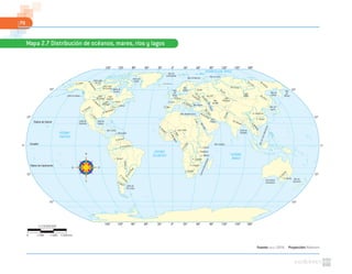 70
Fuente: NASA. (2010). Proyección: Robinson
Mapa 2.7 Distribución de océanos, mares, ríos y lagos
Gran Lago
del Oso
Gran Lago
del Esclavo Bahía de
Hudson
Bahía de
Baffin
Mar de
Groenlandia
Mar de Barents
Mar de Kara
Mar
Báltico
R. Danubio
R. Dniester
Río
Don
Río
Tigris
Río Éufrates
R.Nilo
Río
Volga
Río Ural
R. Loria
R. Tajo
Mar
del
Norte
Mar Mediterráneo
MarRojo
Mar Arábigo
Golfo
Pérsico
Golfo de
Bengala
Mar Negro
MarCaspio
Mar
de Aral
L. Onega
Golfo de Alaska
Golfo de
California
Golfo de
México
Mar Caribe
L. Maracaibo
R. Colorado
Lago
Winnipeg
Lago
Superior
Lago
Michigan
R. Missouri
R. Mississippi
L. Hurón
L. Ontario
L. Erie
R.Mackenzie
R. Yukón
R.Bravo
R. Orinoco
L. Titicaca
R. Negro
Golfo de
San Jorge
R.Colorado
R.dela
Plata
R.Paraná
R. Amazonas
R.Senegal
R.VoltaNegro
R.Níger
Lago Chad
L. Victoria
L. Tanganica
L. Malawi
R. Zambezi
R. Limpopo
R. Orange
CanaldeMozambique
R.Congo
RíoIndo
Río Ganges
Lago
Balkhash
Lago
Baikal
R. Huang-Ho
R. Yangze
R.Mekong
Mar de
Japón
Mar de
Ojotsk
Mar
de
BeringRío Amur
Río
Obi
Río Yenisei
Río Lena
Río
Kolima
R.Darling
R. Murray
Gran Bahía
Australiana
Mar de
Tasmania
R. Sena
MardeChinaMeridional
Círculo Polar Ártico
0º30º60º90º120º150º 30º 60º 90º 120º 150º 180º
0º30º60º90º120º150º 30º 60º 90º 120º 150º 180º
60º
30º
0º
30º
60º
60º
30º
0º
30º
60º
Trópico de Cáncer
Trópico de Capricornio
Ecuador
OCÉANO
ATLÁNTICO OCÉANO
ÍNDICO
OCÉANO GLACIAL ÁRTICO
OCÉANO
PACÍFICO
1:178000000
0 5340 km1780 3560
 