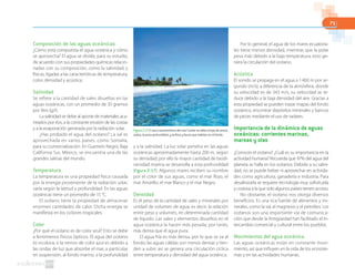 71
Composición de las aguas oceánicas
¿Cómo está compuesta el agua oceánica y cómo
se aprovecha? El agua se divide, para su estudio,
de acuerdo con sus propiedades químicas relacio-
nadas con su composición, como la salinidad; y
físicas, ligadas a las características de temperatura,
color, densidad y acústica.
Salinidad
Se refiere a la cantidad de sales disueltas en las
aguas oceánicas, con un promedio de 35 gramos
por litro (g/l).
La salinidad se debe al aporte de materiales aca-
rreados por ríos, a la constante erosión de las costas
y a la evaporación generada por la radiación solar.
¿Has probado el agua del océano? La sal es
aprovechada en varios países, como Somalia,
para su comercialización. En Guerrero Negro, Baja
California Sur, México, se encuentra una de las
grandes salinas del mundo.
Temperatura
La temperatura es una propiedad física causada
por la energía proveniente de la radiación solar;
varía según la latitud y profundidad. En las aguas
oceánicas tiene un promedio de 15 °C.
El océano tiene la propiedad de almacenar
enormes cantidades de calor. Dicha energía se
manifiesta en los ciclones tropicales.
Color
¿Por qué el océano es de color azul? Esto se debe
a fenómenos físicos ópticos. El agua del océano
es incolora; si la vemos de color azul es debido a
las ondas de luz que absorbe el mar, a partículas
en suspensión, al fondo marino, a la profundidad
y a la salinidad. La luz solar penetra en las aguas
oceánicas aproximadamente hasta 200 m, según
su densidad; por ello la mayor cantidad de biodi-
versidad marina se desarrolla a esta profundidad
(figura 2.17). Algunos mares reciben su nombre
por el color de sus aguas, como el mar Rojo, el
mar Amarillo, el mar Blanco y el mar Negro.
Densidad
Es el peso de la cantidad de sales y minerales por
unidad de volumen de agua; es decir, la relación
entre peso y volumen, en determinada cantidad
de líquido. Las sales y elementos disueltos en el
agua oceánica la hacen más pesada; por tanto,
más densa que el agua pura.
El agua fría es más densa, por lo que se va al
fondo; las aguas cálidas son menos densas y tien-
den a subir; así se genera una circulación cíclica
entre temperatura y densidad del agua oceánica.
Por lo general, el agua de los mares ecuatoria-
les tiene menor densidad, mientras que la polar
pesa más debido a la baja temperatura; esto ge-
nera la circulación del océano.
Acústica
El sonido se propaga en el agua a 1460 m por se-
gundo (m/s); a diferencia de la atmósfera, donde
su velocidad es de 343 m/s, su velocidad se re-
duce debido a la baja densidad del aire. Gracias a
esta propiedad se pueden trazar mapas del fondo
oceánico, encontrar depósitos minerales y bancos
de peces mediante el uso de radares.
Importancia de la dinámica de aguas
oceánicas: corrientes marinas,
mareas y olas
¿Conoces el océano? ¿Cuál es su importancia en la
actividad humana? Recuerda que 97% del agua del
planeta se halla en los océanos. Debido a su salini-
dad, no se puede beber ni aprovechar en activida-
des como agricultura, ganadería e industria. Para
desalinizarla se requiere tecnología muy sofisticada
y costosa a la que solo algunos países tienen acceso.
No obstante, el océano nos otorga diversos
beneficios. Es una rica fuente de alimentos y mi-
nerales, como la sal, el magnesio y el petróleo. Los
océanos son una importante vía de comunica-
ción que desde la Antigüedad han facilitado el in-
tercambio comercial y cultural entre los pueblos.
Movimientos del agua oceánica
Las aguas oceánicas están en constante movi-
miento, así que influyen en la vida de los ecosiste-
mas y en las actividades humanas.
Figura 2.17 El azul característico del mar Caribe se debe al tipo de arena
caliza, la poca profundidad, y la flora y fauna que habitan en el fondo.
 