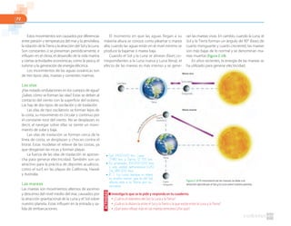 72
Estos movimientos son causados por diferencias
entre presión y temperatura del mar y la atmósfera,
la rotación de la Tierra y la atracción del Sol y la Luna.
Son constantes o se presentan periódicamente, e
influyen en el clima, el desarrollo de la vida marina
y ciertas actividades económicas, como la pesca, el
turismo y la generación de energía eléctrica.
Los movimientos de las aguas oceánicas son
de tres tipos: olas, mareas y corrientes marinas.
Las olas
¿Has notado ondulaciones en los cuerpos de agua?
¿Sabes cómo se forman las olas? Estas se deben al
contacto del viento con la superficie del océano.
Las hay de dos tipos: de oscilación y de traslación.
Las olas de tipo oscilatorio se forman lejos de
la costa, su movimiento es circular y continuo por
el constante roce del viento. No se desplazan, es
decir, al navegar sobre ellas se siente un movi-
miento de sube y baja.
Las olas de traslación se forman cerca de la
línea de costa, se desplazan y chocan contra el
litoral. Estas modelan el relieve de las costas, ya
que desgastan las rocas y forman playas.
La fuerza de las olas de traslación se aprove-
cha para generar electricidad. También son un
atractivo para la práctica de deportes acuáticos,
como el surf, en las playas de California, Hawái
y Australia.
Las mareas
Las mareas son movimientos alternos de ascenso
y descenso del nivel medio del mar, causados por
la atracción gravitacional de la Luna y el Sol sobre
nuestro planeta. Estas influyen en la entrada y sa-
lida de embarcaciones.
El momento en que las aguas llegan a su
máxima altura se conoce como pleamar o marea
alta; cuando las aguas están en el nivel mínimo se
produce la bajamar o marea baja.
Cuando el Sol y la Luna se alinean (fases co-
rrespondientes a la Luna nueva y Luna llena), el
efecto de las mareas es más intenso y se gene-
Figura 2.18 El movimiento de las mareas se debe a la
atracción ejercida por el Sol y la Luna sobre nuestro planeta.
■ Investiga lo que se te pide y responde en tu cuaderno.
● ¿Cuál es el diámetro del Sol, la Luna y la Tierra?
● ¿Cuál es la distancia entre el Sol y la Tierra y la que existe entre la Luna y la Tierra?
● ¿Qué astro influye más en las mareas terrestres?¿Por qué?
ACTIVIDAD
ran las mareas vivas. En cambio, cuando la Luna, el
Sol y la Tierra forman un ángulo de 90° (fases de
cuarto menguante y cuarto creciente), las mareas
son más bajas de lo normal y se denominan ma-
reas muertas (figura 2.18).
En años recientes, la energía de las mareas se
ha utilizado para generar electricidad.
● Sol: 1400000 km; Luna:
3480 km; y Tierra: 12756 km.
● En promedio, 150000000 kms
o una unidad astronómica (UA).
De 385000 kms.
● R. T. La Luna, aunque su masa
es mucho menor que la del Sol,
afecta más a la Tierra por su
cercanía.
 