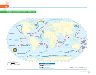 74
Fuente: NASA. (2010). Proyección: Robinson
Mapa 2.8 Corrientes marinas del mundo
0º30º60º90º120º150º 30º 60º 90º 120º 150º 180º
0º30º60º90º120º150º 30º 60º 90º 120º 150º 180º
60º
30º
0º
30º
60º
60º
30º
0º
30º
60º
OCÉANO GLACIAL ÁRTICO
OCÉANO
PACÍFICO
OCÉANO
ATLÁNTICO
OCÉANO
ÍNDICO
Corriente Antártica
Corriente Australiana
Corriente de Humboldt
Corriente
Ecuatorial
del Sur
CorrientedeBenguela
Corriente
de Brasil
Corriente Intertropical
CorrienteCanarias
C. Ecuatorial
del Norte
CorrientedeBengala
CorrienteKuro-Shivo
Corriente Ecuatorial del Norte
Corriente del Golfo
Corriente
Oya-Shivo
Corriente
Labrador
Corriente
de Groenlandia
Corriente de
Mozambique
CorrientedeCalifornia
Trópico de Cáncer
Trópico de Capricornio
Círculo Polar Antártico
Ecuador
Corrientes cálidas
Corrientes frías
SIMBOLOGÍA
1:178000000
0 5340 km1780 3560
 