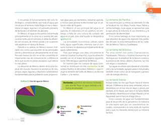 75
Si recuerdas el funcionamiento del ciclo hi-
drológico, comprenderás que toda el agua que
circula por el territorio hasta llegar al mar o depo-
sitarse en lagos, lagunas o el subsuelo proviene
de las lluvias o el deshielo de glaciares.
En México, el agua se encuentra concentrada
principalmente en la zona sur y sureste del país.
La zona norte, por el contrario, es árida; los afluen-
tes son escasos, de menor caudal, y en ocasiones
solo aparecen en época de lluvias.
Debido a su relieve, en México existen múl-
tiples ríos cortos que escurren de las principales
sierras y desembocan abruptamente en el mar.
Por este motivo, los ríos no se han convertido en
importantes vías de comunicación, a diferencia
de lo que ocurre en países europeos cuyo relieve
es más plano.
La ubicación de México, dentro de la zona tro-
pical del mundo, favorece la existencia de ríos,
arroyos, lagos, lagunas y depósitos subterráneos
fundamentales para la población pues proporcio-
nan agua para uso doméstico, industrial, agrícola,
e incluso para generar la electricidad que se uti-
liza en miles de hogares.
En México, el uso principal del agua es el
agrícola, el industrial y el uso público; sin em-
bargo, a falta de una cultura de cuidado del
agua en el país, este vital líquido se desperdicia
(gráfica 2.2).
Las actividades económicas utilizan, sobre
todo, aguas superficiales, mientras que el con-
sumo humano se abastece principalmente de las
aguas subterráneas.
Para que tengas una idea, únicamente el
sistema Grijalva-Usumacinta, cuya localización
puedes ver en el mapa de la página siguiente,
reúne 30% del agua superficial de México.
En nuestro país, los cuerpos de agua conti-
nental se distribuyen en tres vertientes: la del
océano Pacífico, la del océano Atlántico —que in-
cluye la vertiente del Golfo de México y la del mar
Caribe—, y la interior.
La vertiente del Pacífico
Se caracteriza por su relieve accidentado. En ella
se localizan los ríos Mayo, Fuerte, Yaqui, Balsas y
Lerma-Santiago, cuyas aguas se aprovechan para
la agricultura, la industria, el uso doméstico y la
generación de electricidad.
El río Lerma-Santiago es muy importante, ya
que abastece de agua a las regiones más pobla-
das del país: la zona metropolitana de las ciuda-
des de México, Toluca y Guadalajara.
La vertiente del Atlántico
Por esta corren ríos como Coatzacoalcos,
Papaloapan, Pánuco y Grijalva-Usumacinta; se
distingue por la amplitud de la llanura costera y
la presencia de climas cálidos y lluviosos. Sus ríos
son largos y caudalosos.
Sus aguas se utilizan para abastecer a la pobla-
ción y las actividades agropecuarias e industriales;
también sirven como vía de transporte y genera-
ción de energía eléctrica.
La vertiente interior
Incluye todos los ríos que fluyen hacia el interior
del país. A diferencia de las otras vertientes, esta no
desemboca en el mar sino en lagos o presas; por
ejemplo, el río Nazas, que nace en la Sierra Madre
Occidental y desemboca en el lago Mayrán; y el río
Aguanaval, que lo hace en el lago Viesca.
Estos cuerpos de agua son fundamentales
para el desarrollo de la ganadería y la industria
en una región que, por sus características na-
turales, corresponde a la zona árida de nuestro
país, y que, no obstante, destaca por su industria
lechera.
Fuente:Semarnat.(2008).México.
Gráfica 2.2 Uso del agua en México
Agrícola
77%
Abastecimiento
público
14%
Industria
4%
Termoeléctricas
5%
Vertiente: superficie del terreno inclinada
por donde fluye el agua debido a la
fuerza de gravedad.
 