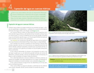 77
Captación del agua en cuencas hídricas
Se llama cuenca hídrica a la región donde los escurrimientos de agua —arro-
yos, ríos superficiales y subterráneos— confluyen en un punto de acumulación
terminal, como lagos, mares o ríos de gran caudal (figura2.21).
Las cuencas hídricas cubren un área específica de la superficie de la
Tierra donde el agua de lluvia y del deshielo de las montañas confluye hacia
un mismo punto. La cuenca se delimita por la cima de aquellas montañas
cuyos escurrimientos aportan agua a un río principal. Al límite formado por
estas montañas se le conoce como parteaguas.
Las cuencas son recolectoras naturales de agua dulce en los continen-
tes, lo que favorece la diversidad de flora y fauna, según su disponibilidad.
Por su tamaño, las cuencas se clasifican en microcuencas, cuencas inter-
medias y grandes cuencas. Las microcuencas son pequeñas porciones de
terreno donde confluyen pequeñas corrientes que, al juntarse, forman un
arroyo o riachuelo. Por lo general, se localizan en las principales elevaciones
de los continentes.
En las cuencas intermedias, los arroyos o ríos pequeños se unen a ríos
de mayor caudal, que a su vez alimentan grandes torrentes, de cientos de
kilómetros, y forman grandes cuencas; por ejemplo, la del río Amazonas, en
Brasil; o la del río Misisipi, en Estados Unidos de América.
Por su desembocadura, las cuencas se clasifican en internas y externas. Las
internas son aquellas cuyas aguas desembocan en un lago, normalmente ro-
deado de montañas; se conocen también como endorreicas (figura 2.22).
En las cuencas externas, el agua de los ríos desemboca en el mar; tam-
bién se les llama exorreicas.
Otras cuencas filtran sus aguas al subsuelo y conforman los ríos subterrá-
neos y pozos naturales. Dichas cuencas reciben el nombre de arreicas.
AFONDO
¿Qué es una cuenca hídrica? ¿Por qué son importantes? Ahora que
conoces la distribución e importancia de las aguas continentales,
es necesario conocer cómo es que el agua de la lluvia y el deshielo
llega a los ríos, lagos, océanos y depósitos subterráneos. Anota tus
respuestas en tu cuaderno y consérvalas para el final del aprendizaje.
4.Captación del agua en cuencas hídricasENCONTEXTO
Figura 2.21 El agua que se precipita o escurre de las partes altas de las montañas desciende, por efecto
de la gravedad, a partes más bajas, ya sea el mar, lagos, presas, etcétera.
Figura 2.22 Algunas cuencas no desembocan en el mar, como el río Aguanaval, al norte de México, cuyas
aguas se utilizan para la agricultura y ganadería; actividades de gran importancia en la región.
Para saber más sobre el tema consulta www.e-sm.com.mx/SG1-77
◗ Comenta el contenido con tu grupo.
TIC
77
Cuenca: depresión del terreno por donde fluyen afluentes, arroyos
y ríos, pendiente abajo.
 