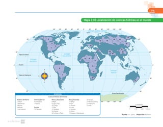 79
Mapa 2.10 Localización de cuencas hídricas en el mundo
0º30º60º90º120º150º 30º 60º 90º 120º 150º 180º
0º30º60º90º120º150º 30º 60º 90º 120º 150º 180º
60º
30º
0º
30º
60º
60º
30º
0º
30º
60º
1
2
3
4
5
6
7
8
25
24
13 14
15 16
17
18
22
2023
19
21
9
10
11
12
26
OCÉANO GLACIAL ÁRTICO
OCÉANO
PACÍFICO
OCÉANO
ATLÁNTICO
OCÉANO
ÍNDICO
Trópico de Cáncer
Trópico de Capricornio
Círculo Polar Antártico
Ecuador
Fuente: NASA. (2010). Proyección: Robinson
Cuencas hídricas del mundo
América del Norte
1 Yukón
2 Mackenzie
3 Nelson
4 Misisipi
5 San Lorenzo
América del Sur
6 Amazonas
7 Paraná
Europa
25 Danubio
África y Asia Oeste
8 Niger
9 Lago Chad
10 Congo
11 Nilo
12 Zambezi
26 Orange
24 Éufrates y Tigris
Asia y Australia
13 Volga
14 Ob
15 Yeniséi
16 Lena
17 Kolyma
18 Amur
19 Ganges y Brahmputra
20 Yangze
21 Murray Darling
22 Huang Ho
23 Indo
SIMBOLOGÍA
1:178000000
0 5340 km1780 3560
 