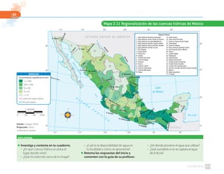 82
Fuente: Conagua. (2010).
Proyección: Cónica
Conforme de Lambert
Mapa 2.11 Regionalización de las cuencas hídricas de México
1
2
3
4
5
6
7
8
9
10
11
12
13
14
15
16
17 18
19
20
21
22
23
24
25
26
27
28 29
30
31
32
33
34
35
36
37
E S T A D O S U N I D O S D E A M É R I C A
30º
110º 105º 100º 95º 90º
25º
20º
15º
30º
25º
20º
15º
115 º
110º 105º 100º 95º 90º115 º
Trópico de Cáncer
GolfodeCalifornia
Mar Caribe
Golfo
de México
O
C
É
A
N
O
P
A
C
Í F
I C
O
1. Baja California Noroeste (Ensenada)
2. Baja California Centro-Oeste (El Vizcaíno)
3. Baja California Suroeste (Magdalena)
4. Baja California Noreste (Laguna salada)
5. Baja California Centro-este (Sta. Rosalía)
6. Baja California Sureste (La Paz)
7. Río Colorado
8. Sonora Norte
9. Sonora Sur
10. Sinaloa
11. Presidio-San Pedro
12. Lerma-Santiago
13. Huicicila
14. Ameca
15. Costa de Jalisco
16. Armería-Coahuayana
17. Costa de Michoacán
18. Balsas
19. Costa Grande
20. Costa Chica-Río Verde
21. Costa de Oaxaca (Puerto Ángel)
22. Tehuantepec
23. Costa de Chiapas
24. Bravo-Conchos (Amistad-Falcón)
25. San Fernando-Soto la Marina
26. Pánuco
27. Tuxpan-Nautla
28. Papaloapan
29. Coatzacoalcos
30. Grijalva-Usumacinta
31. Yucatán Oeste (Campeche)
32. Yucatán Norte (Yucatán)
33. Yucatán Este (Quintana Roo)
34. Cuencas cerradas del Norte (Casas Grandes)
35. Mapimí
36. Nazas-Aguanaval
37. El Salado
Regiones hídricas
ECILEB
GUATEMALA
RíoColorado
RíoBravo
RíoBravo
RíoConchos
Río Fuerte
Río Nazas
Río Balsas
Río Pánuco
Río TecolutlaRío Lerma-Santiago
RíoCoatzacoalcos
Río Papaloapan
RíoHondo
Río Grijalva
Río Usumacinta
RíoSuchiate
R. Tijuana
R. Aguanaval
R. Sn. Pedro
R. Armería
R. Coahuacayana
R. Papagayo
R. Atoyac
R.Grijalva
R. San Fernando
R. S. la Marina
R.Sonora
R. Yaqui
R. Culiacán
R. Mayo
R.CasasGrandes
Escurrimiento superﬁcial en mm
> a 1000
200 a 1000
50 a 200
10 a 50
< a 10
Límite de región hídrica
Ríos principales
SIMBOLOGÍA
1:19000000
0 570 km190 380
REFLEXIONA
■ Investiga y contesta en tu cuaderno.
● ¿En qué cuenca hídrica se ubica el
lugar donde vives?
● ¿Qué río está más cerca de tu hogar?
● ¿Cuál es la disponibilidad de agua en
tu localidad y cómo se aprovecha?
■ Retoma las respuestas del inicio y
comenten con la guía de su profesor.
● ¿De dónde proviene el agua que utilizas?
● ¿Qué sucedería si no se captara el agua
de la lluvia?
 