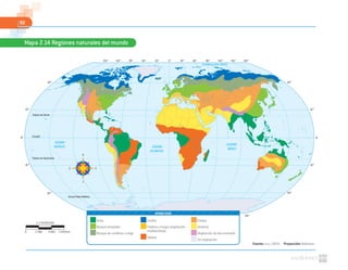 92
Fuente: NASA. (2010). Proyección: Robinson
Mapa 2.14 Regiones naturales del mundo
0º30 º60 º90 º120 º150 º 30 º 60 º 90 º 120 º 150 º 180 º
0º30 º60 º90 º120 º150 º 30 º 60 º 90 º 120 º 150 º 180 º
60 º
30 º
0º
30 º
60 º
60 º
30 º
0º
30 º
60 º
OCÉANO GLACIAL ÁRTICO
OCÉANO
PACÍFICO OCÉANO
ATLÁNTICO
OCÉANO
ÍNDICO
Trópico de Cáncer
Trópico de Capricornio
Círculo Polar Antártico
Ecuador
Selva
Bosque templado
Bosque de coníferas o taiga
Tundra
Pradera y maqui (vegetación
mediterránea)
Sabana
Estepa
Desierto
Vegetación de alta montaña
Sin vegetación
SIMBOLOGÍA
1:178000000
0 5340 km1780 3560
 