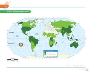 96
Fuente: Semarnat. (2010). Proyección: Robinson
Mapa 2.16 Países megadiversos
Trópico de Cáncer
Trópico de Capricornio
Ecuador
OCÉANO
ATLÁNTICO
OCÉANO
ÍNDICO
OCÉANO GLACIAL ÁRTICO
OCÉANO
PACÍFICO
60º
30º
0º
30º
60º
60º
30º
0º
30º
60º
0º30º60º90º120º150º 30º 60º 90º 120º 150º 180º180º
0º30º60º90º120º150º 30º 60º 90º 120º 150º 180º180º
Países megadiversos
Países ricos en biodiversidad
Países con baja biodiversidad
SIMBOLOGÍA
1:178000000
0 5340 km1780 3560
 