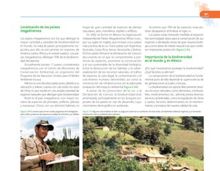 97
Localización de los países
megadiversos
Los países megadiversos son los que albergan la
mayor cantidad y variedad de biodiversidad en
el mundo. Se trata de países principalmente tro-
picales; por ello se encuentran en regiones de
América Latina, África y el sureste asiático. Los paí-
ses megadiversos albergan 70% de la biodiversi-
dad del planeta.
Actualmente existen 17 países considerados
megadiversos por el Centro de Monitoreo de
Conservación Ambiental, un organismo del
Programa de las Naciones Unidas para el Medio
Ambiente (PNUMA).
México es uno de estos países pues, debido a su
ubicación y relieve, cuenta con casi todos los tipos
de clima, lo que resulta en una amplia variedad de
regiones naturales que albergan gran biodiversidad.
Brasil es el país megadiverso con mayor nú-
mero de especies de primates, anfibios, plantas
y mariposas. China, con sus distintos hábitats, es
hogar de gran cantidad de especies de plantas
vasculares, aves, mamíferos, reptiles y anfibios.
En 2002 se formó en México la organización
independiente Países Megadiversos Afines (LMMC,
por sus siglas en inglés), que incluyó cinco países
más a la lista de la ONU. Estos países son Argentina,
Australia, Costa Rica, Kenia, Venezuela y Bolivia.
Dichos países firmaron la Declaración de Cancún,
documento en el que se comprometen a pre-
servar las especies, promover la conservación
y el uso sustentable de la diversidad biológica,
evitar la destrucción de los hábitats y la sobre-
explotación de los recursos naturales, el tráfico
de especies, la caza ilegal, la contaminación y el
crecimiento humano desmedido, así como la
construcción de infraestructura sin la adecuada
evaluación del impacto ambiental (figura 2.40).
A pesar de los protocolos de la ONU y la
Declaración de Cancún, la biodiversidad está
amenazada, principalmente en los bosques tro-
picales de los países en vías de desarrollo, cuyo
crecimiento demográfico es acelerado.
Se estima que 70% de las especies vivas po-
drían desaparecer al finalizar el siglo XXI.
Los países están tomando medidas al respecto:
han promulgado leyes para la conservación de sus
especies o declarado zonas de gran riqueza bioló-
gica como áreas de interés natural a las que confie-
ren importante protección (figura 2.41).
Importancia de la biodiversidad
en el mundo y en México
¿Por qué necesitamos proteger la biodiversidad?
¿Qué factores la afectan?
La conservación de la biodiversidad es funda-
mental pues de ella depende la supervivencia de
las generaciones actuales y futuras.
La biodiversidad nos aporta directamente diver-
sos recursos naturales, como alimentos, combusti-
bles, medicamentos, etc.; además presta diversos
servicios ambientales, como la regulación de clima
y suelos, factores determinantes en el manteni-
miento y la mejora de nuestra calidad de vida.
Figura 2.40 En nuestro país se han creado programas de investigación
para cuidar y preservar las especies en peligro de extinción y su hábitat.
Figura 2.41 Algunas comunidades reciben un pago por conservar su ambiente; de este modo, los habitantes obtienen ingresos y no necesitan
transformar más su ambiente para subsistir.
 