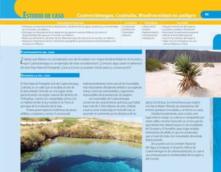 99
Aprendizajes esperados Conceptos Habilidades Actitudes
• Distingue la importancia de la distribución y dinámica de las aguas oceánicas y continentales
en el mundo y en México.
• Distingue la importancia de la captación de agua en cuencas hídricas, así como la
disponibilidad del agua en el mundo y en México.
• Relaciona elementos y factores de los diferentes tipos de climas en el mundo y en México.
• Aprecia la importancia de las condiciones geográficas que favorecen la biodiversidad en el
mundo y en México.
• Localización
• Distribución
• Diversidad
• Relación
• Observación
• Análisis
• Representación
• Interpretación
• Integración
• Adquirir conciencia del espacio
• Localizar y analizar información
• Reconocer la pertenencia espacial
• Valorar la diversidad espacial
• Asumir los cambios del espacio
• Saber vivir en el espacio con una
actitud reflexiva y crítica
PLANTEAMIENTO DEL CASO
¿Sabías que México es considerado uno de los países con mayor biodiversidad en el mundo y
que Cuatrociénegas es un ejemplo de esta consideración? ¿Conoces algo sobre el deterioro
de esta Área Natural Protegida? ¿Qué acciones se pueden tomar para su conservación?
DESARROLLO DEL CASO
El Área Natural Protegida (ANP) de Cuatrociénegas,
Coahuila, es un valle que se localiza al este de
la Sierra Madre Oriental, en una región árida
perteneciente a la región natural del desierto de
Chihuahua. Cuenta con manantiales únicos con
un hábitat similar al que existía en la Tierra al
principio de la evolución de la vida.
El área posee especies endémicas de peces,
anfibios, crustáceos y cactos. Es reconocida
internacionalmente como uno de los humedales
más importantes del planeta debido a sus especies
únicas, como los estromatolitos, organismos
responsables de la producción de oxígeno.
Los humedales de Cuatrociénegas
conservan las características químicas que había
hace más de 3 500 millones de años. Debido
a que la zona estaba bajo el nivel del mar, al
ascender el continente por la dinámica de las
placas tectónicas, la misma fuerza que originó
a la Sierra Madre Oriental, las depresiones del
terreno quedaron inundadas y se formó un oasis.
Desafortunadamente, pese a todo, este
lugar está en riesgo. La cuenca es compartida por
varios valles, muchos fuera del ANP, en los que los
agricultores han abierto pozos en las localidades
de Ocampo y El Hundido, para irrigar amplias
extensiones de alfalfa, lo que ha ocasionado
que el nivel de todos los manantiales descienda
drásticamente.
De acuerdo con la Comisión Nacional
del Agua (Conagua), la situación hídrica de
Cuatrociénegas es de sobreexplotación, lo cual es
una amenaza para la biodiversidad de la región y
del mundo.
ESTUDIO DE CASO Cuatrociénegas, Coahuila. Biodiversidad en peligro
 