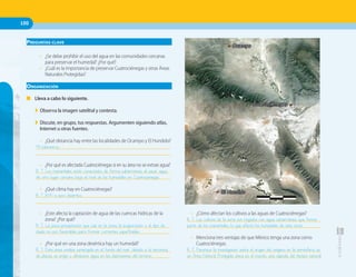 100100
• ¿Cómo afectan los cultivos a las aguas de Cuatrociénegas?
______________________________________________________
______________________________________________________
• Menciona tres ventajas de que México tenga una zona como
Cuatrociénegas.
______________________________________________________
______________________________________________________
PREGUNTAS CLAVE
• ¿Se debe prohibir el uso del agua en las comunidades cercanas
para preservar el humedal? ¿Por qué?
• ¿Cuál es la importancia de preservar Cuatrociénegas y otras Áreas
Naturales Protegidas?
ORGANIZACIÓN
■ Lleva a cabo lo siguiente.
◗ Observa la imagen satelital y contesta.
◗ Discute, en grupo, tus respuestas. Argumenten siguiendo atlas,
Internet u otras fuentes.
• ¿Qué distancia hay entre las localidades de Ocampo y El Hundido?
______________________________________________________
______________________________________________________
• ¿Por qué es afectada Cuatrociénegas si en su área no se extrae agua?
______________________________________________________
______________________________________________________
• ¿Qué clima hay en Cuatrociénegas?
______________________________________________________
______________________________________________________
• ¿Este afecta la captación de agua de las cuencas hídricas de la
zona? ¿Por qué?
______________________________________________________
______________________________________________________
• ¿Por qué en una zona desértica hay un humedal?
______________________________________________________
______________________________________________________
1:400000
0 12 km4 8
44 kilómetros.
R. T. Los manantiales están conectados de forma subterránea, al sacar agua
de otro lugar cercano baja el nivel de los humedales en Cuatrociénegas.
R. T. BW o seco desértico.
R. T. La poca precipitación que cae en la zona, la evaporación y el tipo de
duelo no son favorables para formar corrientes superficiales.
R. T. Esta zona estaba sumergida en el fondo del mar; debido a la tectónica
de placas, se erigió y almacenó agua en las depresiones del terreno.
R. T. Los cultivos de la zona son regados con agua subterránea, que forma
parte de los manantiales, lo que afectó los humedales de esta zona.
R. T. Favorece la investigación sobre el origen del oxígeno en la atmósfera; es
un Área Natural Protegida única en el mundo, una cápsula del tiempo natural.
 