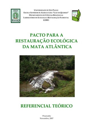  
UNIVERSIDADE DE SÃO PAULO 
ESCOLA SUPERIOR DE AGRICULTURA “LUIZ DE QUEIROZ” 
DEPARTAMENTO DE CIÊNCIAS BIOLÓGICAS 
LABORATÓRIO DE ECOLOGIA E RESTAURAÇÃO FLORESTAL 
(LERF) 
 
 
 
 
PACTO PARA A  
RESTAURAÇÃO ECOLÓGICA 
 DA MATA ATLÂNTICA 
 
   
 
 
REFERENCIAL TEÓRICO 
 
 
Piracicaba
Novembro, 2007
 