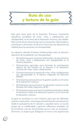· 10 ·
Ruta de uso
y lectura de la guía
Esta guía hace parte de la Colección Promover trayectorias
educativas completas de niñas, niños y adolescentes con
discapacidad, en el marco de la educación inclusiva y de calidad.
Esta consta de seis documentos que se encuentran relacionados y
contribuyen a dinamizar los EE en el marco de una educación de
calidad para las personas con discapacidad.
La colección aborda temáticas fundamentales para la atención
educativa de la población con discapacidad:
• Orientaciones para promover el bienestar y la permanencia
de niñas, niños y adolescentes con discapacidad en el
sistema educativo.
• Orientaciones generales para fomentar la participación
efectiva de las familias en el derecho a la educación
inclusiva de niñas, niños y adolescentes.
• Orientaciones para el reporte de niños, niñas y adolescentes
con discapacidad en el Sistema Integrado de Matrícula
(SIMAT).
• Orientaciones para promover la gestión escolar en el marco
de la educación inclusiva.
• Orientaciones para promover la educación inclusiva en las
Escuelas Normales Superiores (ENS).
• Orientaciones para promover la trayectoria educativa desde
la educación media a la educación superior, en el marco de
la educación inclusiva.
La guía se constituye en una invitación para que los diferentes
actores involucrados, vivan la garantía del derecho a la educación
desde la perspectiva de la inclusión y equidad como un asunto
propio de su cotidianidad y generen reflexiones alrededor de
las temáticas y de las herramientas que en esta se comparten.
Asimismo, se espera que dialoguen en torno a las experiencias
 