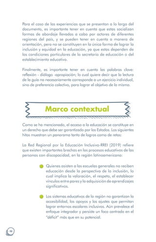· 12 ·
Para el caso de las experiencias que se presentan a lo largo del
documento, es importante tener en cuenta que estas socializan
formas de abordaje llevadas a cabo por actores de diferentes
regiones del país, y se pueden tener en cuenta a manera de
orientación, pero no se constituyen en la única forma de lograr la
inclusión y equidad en la educación, ya que estas dependen de
las condiciones particulares de la secretaría de educación o del
establecimiento educativo.
Finalmente, es importante tener en cuenta las palabras clave:
reflexión - diálogo -apropiación; lo cual quiere decir que la lectura
de la guía no necesariamente corresponde a un ejercicio individual,
sino de preferencia colectivo, para lograr el objetivo de la misma.
Marco contextual
Como se ha mencionado, el acceso a la educación se constituye en
un derecho que debe ser garantizado por los Estados. Los siguientes
hitos muestran un panorama tanto de logros como de retos:
La Red Regional por la Educación Inclusiva-RREI (2019) refiere
que existen importantes brechas en los procesos educativos de las
personas con discapacidad, en la región latinoamericana:
Quienes asisten a las escuelas generales no reciben
educación desde la perspectiva de la inclusión, lo
cual implica la valoración, el respeto, el establecer
vínculos entre pares y la adquisición de aprendizajes
significativos.
Los sistemas educativos de la región no garantizan la
accesibilidad, los apoyos y los ajustes que permitan
lograr entornos escolares inclusivos. Aún prevalece el
enfoque integrador y persiste un foco centrado en el
“déficit” más que en su potencial.
 