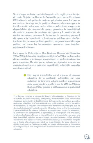 · 13 ·
Sin embargo, se destaca un interés común en la región por potenciar
el cuarto Objetivo de Desarrollo Sostenible, para lo cual la misma
RREI refiere la adopción de acciones prioritarias, entre las que se
encuentran: la adopción de políticas eficaces y duraderas para la
transformación estructural de los sistemas educativos; asegurar la
disponibilidad de personal de apoyo; garantizar la accesibilidad
del entorno escolar, la provisión de apoyos y la realización de
ajustes razonables; promover la formación de docentes y personal
de apoyo y la capacitación a funcionarios públicos para diseñar,
implementar y evaluar políticas públicas, asegurando un liderazgo
político, así como las herramientas necesarias para impulsar
cambios estructurales.
En el caso de Colombia, el Plan Nacional Decenal de Educación
2016-2026 define diez desafíos estratégicos2
a 2026, de los cuales
deriva unos lineamientos que se constituyen en los frentes de acción
para asumirlos. De otra parte, señala los siguientes avances en
materia educativa en el país para la población vulnerable y aquella
con discapacidad:
Hay logros importantes en el ingreso al sistema
educativo de la población vulnerable, con una
reducción de la brecha urbano-rural en la cobertura
neta, pasando de una diferencia de 20% en 2006 a
8,6% en 2016, gracias a políticas como la gratuidad
educativa.
2. a) Regular y precisar el alcance del derecho a la educación; b) Construcción de
un sistema educativo articulado; participativo; descentralizado y con mecanismos
eficaces de concertación; c) Establecimiento de lineamientos curriculares generales;
pertinentes y flexibles; d) Construcción de una política pública para la formación
de educadores; e) Impulsar una educación que transforme el paradigma que ha
dominado la educación hasta el momento; f) Impulsar el uso pertinente; pedagógico
y generalizado de las nuevas y diversas tecnologías para apoyar la enseñanza;
la construcción de conocimiento; el aprendizaje; la investigación y la innovación;
fortaleciendo el desarrollo para la vida; g) Construir una sociedad en paz sobre una
base de equidad; inclusión; respeto a la ética y equidad de género; h) Dar prioridad
al desarrollo de la población rural a partir de la educación; i) La importancia otorgada
por el Estado a la educación se medirá por la participación del gasto educativo en
el PIB y en el gasto del Gobierno; en todos sus niveles administrativos y; j) Fomentar
la investigación que lleve a la generación de conocimiento en todos los niveles de la
educación.
 