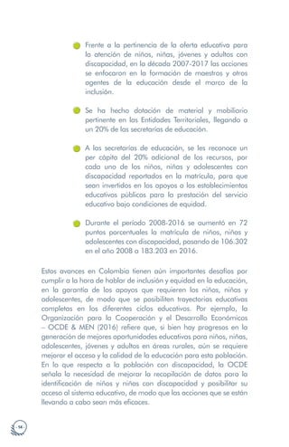 · 14 ·
Frente a la pertinencia de la oferta educativa para
la atención de niños, niñas, jóvenes y adultos con
discapacidad, en la década 2007-2017 las acciones
se enfocaron en la formación de maestros y otros
agentes de la educación desde el marco de la
inclusión.
Se ha hecho dotación de material y mobiliario
pertinente en las Entidades Territoriales, llegando a
un 20% de las secretarías de educación.
A las secretarías de educación, se les reconoce un
per cápita del 20% adicional de los recursos, por
cada uno de los niños, niñas y adolescentes con
discapacidad reportados en la matrícula, para que
sean invertidos en los apoyos a los establecimientos
educativos públicos para la prestación del servicio
educativo bajo condiciones de equidad.
Durante el período 2008-2016 se aumentó en 72
puntos porcentuales la matrícula de niños, niñas y
adolescentes con discapacidad, pasando de 106.302
en el año 2008 a 183.203 en 2016.
Estos avances en Colombia tienen aún importantes desafíos por
cumplir a la hora de hablar de inclusión y equidad en la educación,
en la garantía de los apoyos que requieren los niños, niñas y
adolescentes, de modo que se posibiliten trayectorias educativas
completas en los diferentes ciclos educativos. Por ejemplo, la
Organización para la Cooperación y el Desarrollo Económicos
– OCDE & MEN (2016) refiere que, si bien hay progresos en la
generación de mejores oportunidades educativas para niños, niñas,
adolescentes, jóvenes y adultos en áreas rurales, aún se requiere
mejorar el acceso y la calidad de la educación para esta población.
En lo que respecta a la población con discapacidad, la OCDE
señala la necesidad de mejorar la recopilación de datos para la
identificación de niños y niñas con discapacidad y posibilitar su
acceso al sistema educativo, de modo que las acciones que se están
llevando a cabo sean más eficaces.
 