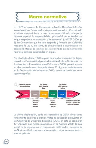 · 16 ·
Marco normativo
En 1989 se aprueba la Convención sobre los Derechos del Niño,
la cual reafirma “la necesidad de proporcionar a los niños cuidado
y asistencia especiales en razón de su vulnerabilidad; subraya de
manera especial la responsabilidad primordial de la familia por
lo que respecta a la protección y la asistencia” (UNICEF
, 2006, p.
8). La Convención que ha sido aceptada y firmada por Colombia
mediante la Ley 12 de 1991, da alta prioridad a la protección y el
desarrollo integral de la niñez, por lo cual incide directamente en las
normas y políticas establecidas en el país.
Por otro lado, desde 1990 se puso en marcha el objetivo de lograr
una educación de calidad para todos, derivado de la Declaración de
Jomtien, la cual fue reiterada en Dakar en el 2000; posteriormente
en el acuerdo de Mascate aprobado en 2014, y más recientemente
en la Declaración de Incheon en 2015, como se puede ver en el
siguiente gráfico.
Ley 1346 de
2009
Ley 1618 de
2013
Decreto 1421
2017
1989
Convención sobre los
derechos del Niño
1990
Conferencia
Mundial
sobre EPT
Jomtien
2000
Foro Mundial
sobre Educación
Dakar
2014
Reunión
Mundial
sobre la EPT
Mascate
2015
Foro Mundial
sobre Educación
Incheon
2019
Foro Internacional sobre
inclusión y equidad en la
educación Colombia
La última declaración, dada en septiembre de 2015, sirvió como
fundamento para incorporar las metas de educación propuestas en
los Objetivos de Desarrollo Sostenible (ODS). En esta se acordaron
17 Objetivos que fueron plasmados en la Agenda 2030, la cual
surgió de la negociación en conjunto de 193 Estados miembros de
las Naciones Unidas, actores de la sociedad civil, actores académicos
y sector privado.
 