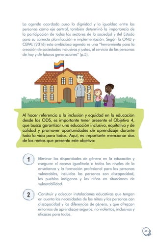 · 17 ·
La agenda acordada puso la dignidad y la igualdad entre las
personas como eje central, también determinó la importancia de
la participación de todos los sectores de la sociedad y del Estado
para su correcta planificación e implementación. Según la ONU y
CEPAL (2016) esta ambiciosa agenda es una “herramienta para la
creación de sociedades inclusivas y justas, al servicio de las personas
de hoy y de futuras generaciones” (p.5).
Al hacer referencia a la inclusión y equidad en la educación
desde los ODS, es importante tener presente el Objetivo 4,
que busca garantizar una educación inclusiva, equitativa y de
calidad y promover oportunidades de aprendizaje durante
toda la vida para todos. Aquí, es importante mencionar dos
de las metas que presenta este objetivo:
1 Eliminar las disparidades de género en la educación y
asegurar el acceso igualitario a todos los niveles de la
enseñanza y la formación profesional para las personas
vulnerables, incluidas las personas con discapacidad,
los pueblos indígenas y los niños en situaciones de
vulnerabilidad.
2 Construir y adecuar instalaciones educativas que tengan
en cuenta las necesidades de los niños y las personas con
discapacidad y las diferencias de género, y que ofrezcan
entornos de aprendizaje seguros, no violentos, inclusivos y
eficaces para todos.
 