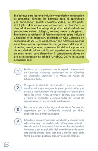 · 18 ·
Es decir que para lograr la inclusión y equidad en la educación
es primordial eliminar las barreras para el aprendizaje
y la participación, (Booth y Ainscow, 2000). Por otra parte,
el Objetivo 4 hace mención al enfoque de atención a la
diversidad, contemplando la participación de todos desde las
perspectivas étnica, biológica, cultural, sexual y de género.
Esto mismo se ratifica en el Foro Internacional sobre Inclusión
y Equidad en la Educación, celebrado en Cali-Colombia en
septiembre de 2019, en colaboración con diferentes expertos
en el tema como representantes de gobiernos del mundo,
docentes, investigadores, representantes del sector privado y
de la sociedad civil, se socializaron experiencias y debatieron
en estos temas, para determinar 7 compromisos claves en
pro de la educación de calidad (UNESCO, 2019), los puntos
acordados son:
1
Reafirmar el compromiso con la agenda internacional
de Derechos Humanos consignada en los Objetivos
de Desarrollo Sostenible y el Marco de Acción de
Educación 2030.
2
Compartir la definición de inclusión como un proceso
transformador que asegura la plena participación y el
acceso a oportunidades de aprendizaje de calidad para
todos los niños, niñas, jóvenes y adultos, que respeta
y valora la diversidad y elimina todas las formas de
discriminación en y a través de la educación.
3
Reconocer y celebrar los logros claves de la Declaración
respaldada por la Conferencia Mundial de 1994,
celebrada en Salamanca, España.
4
Extender el compromiso hacia la inclusión y equidad en la
educación, en y a través de la educación y la capacitación,
basado en los instrumentos internacionales de derechos
humanos y en la evolución del entendimiento de quién
está siendo dejado atrás, por qué y dónde, para darle
forma a políticas públicas, planes y acciones efectivas.
 
