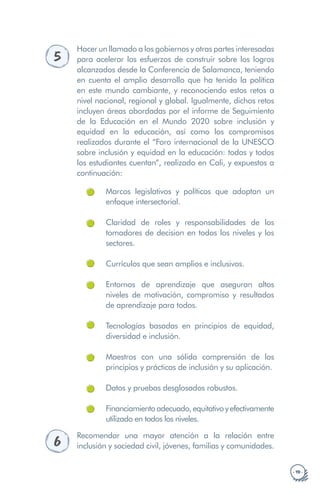 · 19 ·
5
Hacer un llamado a los gobiernos y otras partes interesadas
para acelerar los esfuerzos de construir sobre los logros
alcanzados desde la Conferencia de Salamanca, teniendo
en cuenta el amplio desarrollo que ha tenido la política
en este mundo cambiante, y reconociendo estos retos a
nivel nacional, regional y global. Igualmente, dichos retos
incluyen áreas abordadas por el informe de Seguimiento
de la Educación en el Mundo 2020 sobre inclusión y
equidad en la educación, así como los compromisos
realizados durante el “Foro internacional de la UNESCO
sobre inclusión y equidad en la educación: todas y todos
los estudiantes cuentan”, realizado en Cali, y expuestos a
continuación:
Marcos legislativos y políticos que adoptan un
enfoque intersectorial.
Claridad de roles y responsabilidades de los
tomadores de decision en todos los niveles y los
sectores.
Currículos que sean amplios e inclusivos.
Entornos de aprendizaje que aseguran altos
niveles de motivación, compromiso y resultados
de aprendizaje para todos.
Tecnologías basadas en principios de equidad,
diversidad e inclusión.
Maestros con una sólida comprensión de los
principios y prácticas de inclusión y su aplicación.
Datos y pruebas desglosados robustos.
Financiamientoadecuado,equitativoyefectivamente
utilizado en todos los niveles.
6
Recomendar una mayor atención a la relación entre
inclusión y sociedad civil, jóvenes, familias y comunidades.
 
