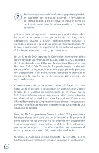 · 20 ·
7
Reconocer que es esencial involucrar a grupos marginados,
en asociación con actores del desarrollo y formuladores
de política pública, para promover la inclusión como un
movimiento social para la transformación en y para la
educación.
Adicionalmente, es importante mantener la capacidad de escuchar
las voces de las personas, incluyendo las de los niños, niñas,
adolescentes, jóvenes y adultos tradicionalmente excluidos o
silenciados, como es el caso de las personas con discapacidad. Por
lo cual, a continuación, se especificará la normatividad vigente en
Colombia relacionada con este grupo poblacional.
La Ley 1346 de 2009 aprueba la Convención Internacional sobre
los Derechos de las Personas con Discapacidad (CDPD), adoptada
el 13 de diciembre de 2006 por la Asamblea General de las
Naciones Unidas. Esta Convención fue puesta en marcha después
de cinco años de negociaciones y luchas por parte de personas
con discapacidad, y de organizaciones dedicadas a promover el
reconocimiento mundial de la discapacidad como cuestión de
derechos humanos.
Con relación a la educación, se acordó el Artículo 24, el cual busca
hacer válido el derecho a la educación sin discriminación y sobre
la base de la igualdad de oportunidades. Es de anotar que la
CDPD es un referente crucial en el marco político de la población
con discapacidad a nivel internacional y nacional. Frente a las
dificultades y la falta de cumplimiento de este artículo, la observación
número 4 detalla las condiciones y características que demanda una
educación de calidad.
En el año 2013 se aprueba en Colombia la Ley 1618 que establece
las disposiciones para cada uno de los sectores en la garantía al
pleno ejercicio de los derechos de las personas con discapacidad
y su inclusión social. En específico, en el tema de la educación,
propone acciones para la atención educativa que promuevan el
acceso y permanencia con calidad en el sistema educativo.
Por último, en Colombia se firma el Decreto 1421 en 2017, que es
fundamental en el marco de la inclusión y equidad en la educación.
 