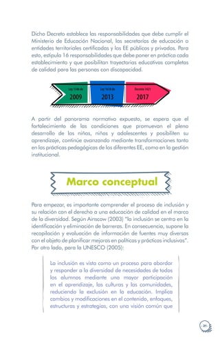 · 21 ·
Dicho Decreto establece las responsabilidades que debe cumplir el
Ministerio de Educación Nacional, las secretarías de educación o
entidades territoriales certificadas y los EE públicos y privados. Para
esto, estipula 16 responsabilidades que debe poner en práctica cada
establecimiento y que posibilitan trayectorias educativas completas
de calidad para las personas con discapacidad.
1989 1990 2000
Foro Internacional sobre
inclusión y equidad en la
educación Colombia
Conferencia
Mundial
sobre EPT
Jomtien
2014 2015 2019
Reunión
Mundial
sobre la EPT
Mascate
Ley 1346 de
2009
Ley 1618 de
2013
Decreto 1421
2017
A partir del panorama normativo expuesto, se espera que el
fortalecimiento de las condiciones que promuevan el pleno
desarrollo de los niñas, niños y adolescentes y posibiliten su
aprendizaje, continúe avanzando mediante transformaciones tanto
en las prácticas pedagógicas de los diferentes EE, como en la gestión
institucional.
Marco conceptual
Para empezar, es importante comprender el proceso de inclusión y
su relación con el derecho a una educación de calidad en el marco
de la diversidad. Según Ainscow (2003) “la inclusión se centra en la
identificación y eliminación de barreras. En consecuencia, supone la
recopilación y evaluación de información de fuentes muy diversas
con el objeto de planificar mejoras en políticas y prácticas inclusivas”.
Por otro lado, para la UNESCO (2005):
La inclusión es vista como un proceso para abordar
y responder a la diversidad de necesidades de todos
los alumnos mediante una mayor participación
en el aprendizaje, las culturas y las comunidades,
reduciendo la exclusión en la educación. Implica
cambios y modificaciones en el contenido, enfoques,
estructuras y estrategias, con una visión común que
 