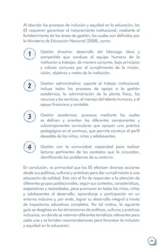 · 23 ·
Al abordar los procesos de inclusión y equidad en la educación, los
EE requieren garantizar el mejoramiento institucional, mediante el
fortalecimiento de las áreas de gestión, las cuales son definidas por
la Ministerio de Educación Nacional (2008), como:
1 Gestión directiva: desarrollo del liderazgo claro y
compartido que conduce al equipo humano de la
institución a trabajar, de manera conjunta, bajo principios
y valores comunes por el cumplimiento de la misión,
visión, objetivos y metas de la institución.
2 Gestión administrativa: soporte al trabajo institucional,
incluye todos los procesos de apoyo a la gestión
académica, la administración de la planta física, los
recursos y los servicios, el manejo del talento humano, y el
apoyo financiero y contable.
3 Gestión académica: procesos mediante los cuales
se definen y orientan los diferentes componentes y
subcomponentes curriculares que apoyan una práctica
pedagógica en el continuo, que permite construir el perfil
deseable de los niños, niñas y adolescentes.
4 Gestión con la comunidad: capacidad para realizar
lecturas pertinentes de los contextos que la circundan,
identificando los problemas de su entorno.
En conclusión, es primordial que los EE efectúen diversas acciones
desde sus políticas, culturas y prácticas para dar cumplimiento a una
educación de calidad. Esto con el fin de responder a la atención de
diferentes grupos poblacionales, según sus contextos, características,
expectativas y necesidades, para promover en todos los niños, niñas
y adolescentes el desarrollo, aprendizaje y participación en un
entorno inclusivo y, por ende, lograr su desarrollo integral a través
de trayectorias educativas completas. Por tal motivo, la siguiente
guía se desglosa en las dimensiones de políticas, culturas y prácticas
inclusivas, en donde se retoman diferentes temáticas relevantes para
cada una y se brindan recomendaciones para favorecer la inclusión
y equidad en la educación.
 