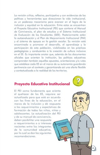 · 25 ·
La revisión crítica, reflexiva, participativa y con evidencias de las
políticas y herramientas que direccionan la vida institucional,
es un poderoso mecanismo para avanzar en el logro de la
inclusión y equidad en la educación. Entre estas se encuentran
el Proyecto Educativo Institucional (PEI) que contiene el Manual
de Convivencia, el plan de estudios y el Sistema Institucional
de Evaluación de los Estudiantes (SIEE). Posteriormente están
la autoevaluación y el Plan de Mejoramiento Institucional (PMI)
y el sistema de apoyos en la gestión escolar. Su revisión está
encaminada a promover el desarrollo, el aprendizaje y la
participación de esta población, visibilizados en las prácticas
pedagógicas y conducentes a la creación de cultura inclusiva
en el EE. Es importante anotar que, además de los documentos
oficiales que orientan la institución, las políticas educativas
comprenden también aquellas apuestas, orientaciones y/o rutas
que establece cada EE en el marco de su autonomía guardando
pertinencia con el contexto y garantizando así una oferta flexible
y contextualizada a la realidad de los territorios.
Proyecto Educativo Institucional
El PEI como fundamento que orienta
el quehacer de los EE, requiere ser
actualizado para que esté en acuerdo
con los fines de la educación, en el
marco de la inclusión y dé respuesta
a los requerimientos y expectativas de
formación de todos los niños, niñas y
adolescentes. La actualización
y de su manual de convivencia,
deben posibilitar una respuesta
a requerimientos o a intereses
nacientes entre los integrantes
de la comunidad educativa,
por lo cual se dan las siguientes
recomendaciones.
PROYECTO EDUCATIVO
INSTITUCIONAL
del PEI
 