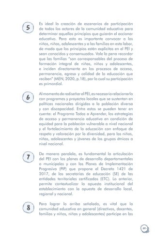· 27 ·
5
Es ideal la creación de escenarios de participación
de todos los actores de la comunidad educativa para
determinar aquellos principios que guiarán el accionar
educativo. Para esto es importante convocar a los
niños, niñas, adolescentes y a las familias en esta labor,
de modo que los principios estén explícitos en el PEI y
sean conocidos y consensuados. Vale la pena recordar
que las familias “son corresponsables del proceso de
formación integral de niñas, niños y adolescentes,
e inciden directamente en los procesos de acceso,
permanencia, egreso y calidad de la educación que
reciben” (MEN, 2020, p.18), por lo cual su participación
es primordial.
6
AlmomentoderediseñarelPEI,esnecesariorelacionarlo
con programas y proyectos locales que se sustentan en
políticas nacionales dirigidas a la población diversa
y con discapacidad. Entre estos se pueden tener en
cuenta: el Programa Todos a Aprender, las estrategias
de acceso y permanencia educativa en condición de
equidad para la población vulnerable a nivel nacional
y el fortalecimiento de la educación con enfoque de
respeto y valoración por la diversidad, para los niños,
niñas, adolescentes y jóvenes de los grupos étnicos a
nivel nacional.
7
De manera paralela, es fundamental la articulación
del PEI con los planes de desarrollo departamentales
o municipales y con los Planes de Implementación
Progresiva (PIP) que propone el Decreto 1421 de
2017, de las secretarías de educación (SE) de las
entidades territoriales certificadas (ETC). Lo anterior,
permite contextualizar la apuesta institucional del
establecimiento con la apuesta de desarrollo local,
regional y nacional.
8
Para lograr lo arriba señalado, es vital que la
comunidad educativa en general (directivos, docentes,
familias y niños, niñas y adolescentes) participe en las
 