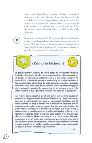 · 28 ·
mesas de trabajo departamental, distrital o municipal
para la construcción de los planes de desarrollo de
su entidad territorial, logrando conocer y promover los
programas y proyectos relacionados con la equidad
y el derecho a la educación, y articulando su PEI a
las proyecciones administrativas y políticas de cada
gobierno.
9
Es recomendable que las SE de las entidades certificadas
socialicen las líneas de acción, los alcances y los avances
de sus PIP a los EE con el fin de reconocer, acompañar y
hacer seguimiento al proceso de educación equitativa e
inclusiva de su municipio o departamento.
¿Cómo lo hicieron?
La Escuela Normal Superior de Neiva, acoge en su Proyecto Educativo
Institucional unos principios fundamentales entre los cuales se encuentran
el diálogo de saberes, la autoconciencia y la conciencia colectiva, la
construcción colectiva de procesos, extensión y educación conforme a
las características particulares de cada persona, contextos y procesos
culturales, entre otros, guardando relación con la apuesta pedagógica
de la educación popular, la perspectiva de la pertinencia rural y la
reflexión sobre lo que significa la inclusión y equidad en la educación.
Así mismo, esta perspectiva se articula con la óptica de la educación
para todos y la garantía del derecho a la educación. Su planteamiento
convoca la participación de toda la comunidad educativa, por lo
tanto, cuando se hace el estudio de la realidad se reconoce que el
establecimiento debe tener en cuenta las barreras que impiden la
participación, interacción y aprendizaje de todos sus niños, niñas y
adolescentes, haciendo énfasis en la población Sorda y la forma como
los futuros maestros deben prepararse para acoger el modelo bilingüe
–bicultural. En la medida en que comienza la acción educativa, hay todo
un proceso y un principio, que es reflexionar permanentemente sobre
los resultados desde la perspectiva: reflexión-acción-reflexión. De esta
manera se vuelve a la realidad con ideas renovadas, se va progresando
en espiral, evitando la repetición permanente.
 