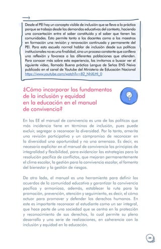 · 29 ·
Desde el PEI hay un concepto visible de inclusión que se lleva a la práctica
porque se trabaja desde las demandas educativas del contexto, haciendo
una concertación entre el saber constituido y el saber que tienen las
comunidades. Esto permite tanto a los docentes como a los maestros
en formación una revisión y renovación continuada y permanente del
PEI. Para esta escuela normal hablar de inclusión desde sus políticas
institucionales no es una finalidad, sino un proceso constante que conlleva
una reflexión y favorece a las diferentes poblaciones que atienden.
Para conocer más sobre esta experiencia, los invitamos a buscar ver el
siguiente video, llamado Buena práctica Lengua de Señas ENS Neiva
publicado en el canal de Youtube del Ministerio de Educación Nacional
https://www.youtube.com/watch?v=82_NhXLHI_0
¿Cómo incorporar los fundamentos
de la inclusión y equidad
en la educación en el manual
de convivencia?
En los EE el manual de convivencia es una de las políticas que
más incidencia tiene en términos de inclusión, pues puede
excluir, segregar o reconocer la diversidad. Por lo tanto, amerita
una revisión participativa y un compromiso de reconocer en
la diversidad una oportunidad y no una amenaza. Es decir, es
necesario explicitar en el manual de convivencia los principios de
integralidad y flexibilidad, para evidenciar las estrategias para la
resolución pacífica de conflictos, que mejoran permanentemente
el clima escolar, la gestión para la convivencia escolar, el fomento
del bienestar y la gestión de riesgos.
De otro lado, el manual es una herramienta para definir los
acuerdos de la comunidad educativa y garantizar la convivencia
pacífica y armoniosa, además, establecer la ruta para la
promoción, prevención, atención y seguimiento, es decir, el cómo
actuar para promover y defender los derechos humanos. En
este es importante reconocer al estudiante como un ser integral,
que hace parte de una sociedad que se centra en la protección
y reconocimiento de sus derechos, lo cual permite su pleno
desarrollo y una serie de realizaciones, en coherencia con la
inclusión y equidad en la educación.
 