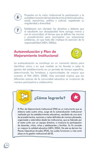 · 32 ·
6
Proyecten en la visión institucional la participación y la
autodeterminacióndelestudianteenlosámbitoseducativo,
social, económico, político y cultural, respetando su
singularidad y diversidad.
7 Establezcan con claridad, los derechos y deberes que
el estudiante con discapacidad tiene consigo mismo y
con la comunidad, al tiempo que se definen las normas
y procedimientos para acompañar sus actuaciones
cotidianas, sin que todo ello implique la exención de la
responsabilidad (MEN, 2006a).
Autoevaluación y Plan de
Mejoramiento Institucional
La autoevaluación se constituye en un momento básico para
identificar cómo y en qué medida se ha llevado a cabo la
gestión del establecimiento en un periodo de tiempo específico,
determinando las fortalezas y oportunidades de mejora que
orienten el PMI (MEN, 2008). Esta actividad implica que los
diferentes actores de la comunidad educativa se involucren de
manera participativa y colaborativa.
¿Cómo lograrlo? a
El Plan de Mejoramiento Institucional (PMI) es un instrumento que se
elabora cada cuatro años, surge de la autoevaluación institucional
realizada por los establecimientos educativos, resultado de una serie
de procedimientos, acciones y metas definidas de manera planeada,
organizada y sistemática desde las instituciones, que es liderado por
el rector junto con un equipo directivo, e involucra la participación
de docentes, niños, niñas y adolescentes y familias. Su fin consiste
en mejorar la calidad educativa (MEN, 2004). De este se derivan los
Planes Operativos Anuales (POA), los cuales funcionan a más corto
plazo en la gestión institucional del EE.
 