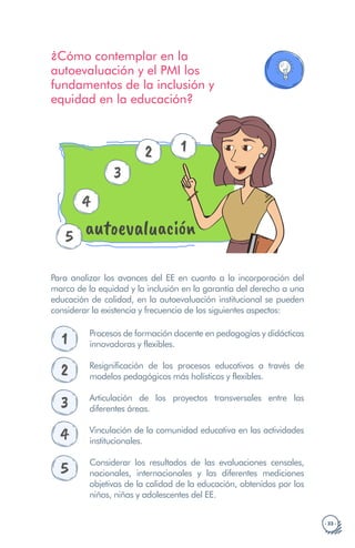 · 33 ·
¿Cómo contemplar en la
autoevaluación y el PMI los
fundamentos de la inclusión y
equidad en la educación?
3
4
5 autoevaluación
1
2
Para analizar los avances del EE en cuanto a la incorporación del
marco de la equidad y la inclusión en la garantía del derecho a una
educación de calidad, en la autoevaluación institucional se pueden
considerar la existencia y frecuencia de los siguientes aspectos:
1 Procesos de formación docente en pedagogías y didácticas
innovadoras y flexibles.
2 Resignificación de los procesos educativos a través de
modelos pedagógicos más holísticos y flexibles.
3 Articulación de los proyectos transversales entre las
diferentes áreas.
4 Vinculación de la comunidad educativa en las actividades
institucionales.
5 Considerar los resultados de las evaluaciones censales,
nacionales, internacionales y las diferentes mediciones
objetivas de la calidad de la educación, obtenidos por los
niños, niñas y adolescentes del EE.
 
