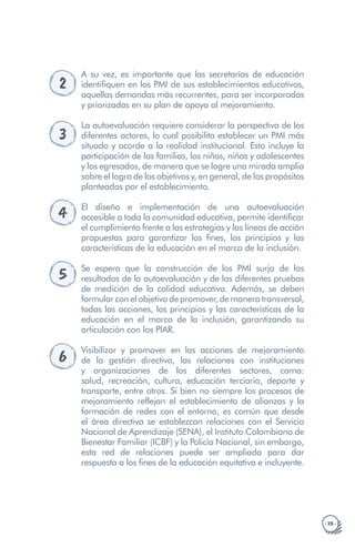 · 35 ·
2
A su vez, es importante que las secretarías de educación
identifiquen en los PMI de sus establecimientos educativos,
aquellas demandas más recurrentes, para ser incorporadas
y priorizadas en su plan de apoyo al mejoramiento.
3
La autoevaluación requiere considerar la perspectiva de los
diferentes actores, lo cual posibilita establecer un PMI más
situado y acorde a la realidad institucional. Esto incluye la
participación de las familias, los niños, niñas y adolescentes
y los egresados, de manera que se logre una mirada amplia
sobre el logro de los objetivos y, en general, de los propósitos
planteados por el establecimiento.
4 El diseño e implementación de una autoevaluación
accesible a toda la comunidad educativa, permite identificar
el cumplimiento frente a las estrategias y las líneas de acción
propuestas para garantizar los fines, los principios y las
características de la educación en el marco de la inclusión.
5 Se espera que la construcción de los PMI surja de los
resultados de la autoevaluación y de las diferentes pruebas
de medición de la calidad educativa. Además, se deben
formular con el objetivo de promover, de manera transversal,
todas las acciones, los principios y las características de la
educación en el marco de la inclusión, garantizando su
articulación con los PIAR.
6
Visibilizar y promover en las acciones de mejoramiento
de la gestión directiva, las relaciones con instituciones
y organizaciones de los diferentes sectores, como:
salud, recreación, cultura, educación terciaria, deporte y
transporte, entre otros. Si bien no siempre los procesos de
mejoramiento reflejan el establecimiento de alianzas y la
formación de redes con el entorno, es común que desde
el área directiva se establezcan relaciones con el Servicio
Nacional de Aprendizaje (SENA), el Instituto Colombiano de
Bienestar Familiar (ICBF) y la Policía Nacional, sin embargo,
esta red de relaciones puede ser ampliada para dar
respuesta a los fines de la educación equitativa e incluyente.
 