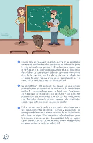 · 38 ·
En este caso es necesaria la gestión activa de las entidades
territoriales certificadas y las secretarías de educación para
la asignación de este personal, el cual requiere contar con
la formación y la experiencia requerida para el desarrollo
de su labor. La contratación debe ser oportuna y constante
durante todo el año escolar, de modo que no afecte los
procesos de aprendizaje, participación y socialización de los
niños, niñas y adolescentes con discapacidad.
La contratación del personal de apoyo es una acción
prioritaria para las secretarías de educación. Se recomienda
realizar lo correspondiente antes de finalizar el año escolar,
de modo que la vinculación sea oportuna y este personal
pueda iniciar sus actividades a la par con los niños, niñas
y adolescentes, desde la primera semana de actividades
académicas definidas en el calendario escolar.
Es importante que las mismas secretarías de educación y
sus establecimientos educativos formen y promuevan la
corresponsabilidad en el talento humano de las instituciones
educativas, en especial los docentes y administrativos, para
la atención a personas con discapacidad. Esto se puede
lograr en alianza con organizaciones locales o regionales
gubernamentales o de la sociedad civil.
 