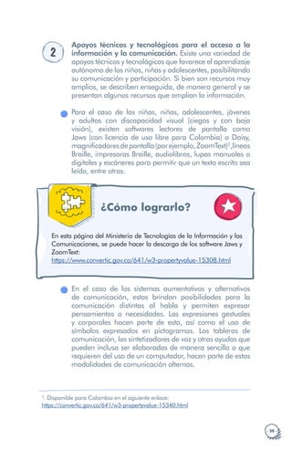 · 39 ·
https://www.convertic.gov.co/641/w3-propertyvalue-15308.html
https://www.convertic.gov.co/641/w3-propertyvalue-15308.html
2
.
https://convertic.gov.co/641/w3-propertyvalue-15340.html
2
Apoyos técnicos y tecnológicos para el acceso a la
información y la comunicación. Existe una variedad de
apoyos técnicos y tecnológicos que favorece el aprendizaje
autónomo de los niños, niñas y adolescentes, posibilitando
su comunicación y participación. Si bien son recursos muy
amplios, se describen enseguida, de manera general y se
presentan algunos recursos que amplían la información.
Para el caso de los niños, niñas, adolescentes, jóvenes
y adultos con discapacidad visual (ciegos y con baja
visión), existen softwares lectores de pantalla como
Jaws (con licencia de uso libre para Colombia) o Daisy,
magnificadoresdepantalla(porejemplo,ZoomText)2
,líneas
Braille, impresoras Braille, audiolibros, lupas manuales o
digitales y escáneres para permitir que un texto escrito sea
leído, entre otros.
¿Cómo lograrlo?
En esta página del Ministerio de Tecnologías de la Información y las
Comunicaciones, se puede hacer la descarga de los software Jaws y
ZoomText:
En el caso de los sistemas aumentativos y alternativos
de comunicación, estos brindan posibilidades para la
comunicación distintas al habla y permiten expresar
pensamientos o necesidades. Las expresiones gestuales
y corporales hacen parte de esta, así como el uso de
símbolos expresados en pictogramas. Los tableros de
comunicación, los sintetizadores de voz y otras ayudas que
pueden incluso ser elaboradas de manera sencilla o que
requieren del uso de un computador, hacen parte de estas
modalidades de comunicación alternas.
Disponible para Colombia en el siguiente enlace:
 