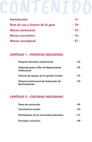 CONTENIDO
Introducción
Ruta de uso y lectura de la guía
Marco contextual
Marco normativo
Marco conceptual
Toma de conciencia
Convivencia escolar
Participación de la comunidad educativa
Principios inclusivos
Proyecto Educativo Institucional
Autoevaluación y Plan de Mejoramiento
Institucional
Sistema de apoyos en la gestión escolar
Sistema Institucional de Evaluación de
los Estudiantes
· 6 ·
· 10 ·
· 12 ·
· 16 ·
· 21 ·
· 25 ·
· 49 ·
· 53 ·
· 57 ·
· 60 ·
· 32 ·
· 37 ·
· 43 ·
CAPÍTULO 1 - POLÍTICAS INCLUSIVAS
CAPÍTULO 2 - CULTURAS INCLUSIVAS
 