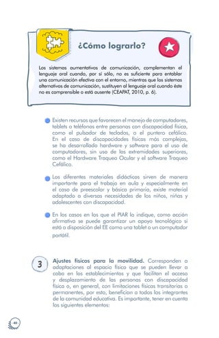 · 40 ·
¿Cómo lograrlo?
Los sistemas aumentativos de comunicación, complementan el
lenguaje oral cuando, por sí sólo, no es suficiente para entablar
una comunicación efectiva con el entorno, mientras que los sistemas
alternativos de comunicación, sustituyen al lenguaje oral cuando éste
no es comprensible o está ausente (CEAPAT, 2010, p. 6).
Existen recursos que favorecen el manejo de computadores,
tablets o teléfonos entre personas con discapacidad física,
como el pulsador de teclados, o el puntero cefálico.
En el caso de discapacidades físicas más complejas,
se ha desarrollado hardware y software para el uso de
computadores, sin uso de las extremidades superiores,
como el Hardware Traqueo Ocular y el software Traqueo
Cefálico.
Los diferentes materiales didácticos sirven de manera
importante para el trabajo en aula y especialmente en
el caso de preescolar y básica primaria, existe material
adaptado a diversas necesidades de los niños, niñas y
adolescentes con discapacidad.
En los casos en los que el PIAR lo indique, como acción
afirmativa se puede garantizar un apoyo tecnológico si
está a disposición del EE como una tablet o un computador
portátil.
3 Ajustes físicos para la movilidad. Corresponden a
adaptaciones al espacio físico que se pueden llevar a
cabo en los establecimientos y que facilitan el acceso
y desplazamiento de las personas con discapacidad
física o, en general, con limitaciones físicas transitorias o
permanentes, por esto, benefician a todos los integrantes
de la comunidad educativa. Es importante, tener en cuenta
los siguientes elementos:
 