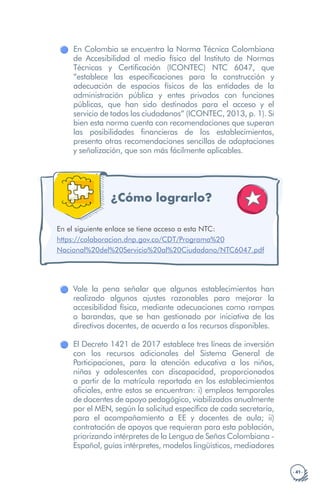 · 41 ·
En Colombia se encuentra la Norma Técnica Colombiana
de Accesibilidad al medio físico del Instituto de Normas
Técnicas y Certificación (ICONTEC) NTC 6047, que
“establece las especificaciones para la construcción y
adecuación de espacios físicos de las entidades de la
administración pública y entes privados con funciones
públicas, que han sido destinados para el acceso y el
servicio de todos los ciudadanos” (ICONTEC, 2013, p. 1). Si
bien esta norma cuenta con recomendaciones que superan
las posibilidades financieras de los establecimientos,
presenta otras recomendaciones sencillas de adaptaciones
y señalización, que son más fácilmente aplicables.
¿Cómo lograrlo?
https://colaboracion.dnp.gov.co/CDT/Programa%20
Nacional%20del%20Servicio%20al%20Ciudadano/NTC6047.pdf
En el siguiente enlace se tiene acceso a esta NTC:
Vale la pena señalar que algunos establecimientos han
realizado algunos ajustes razonables para mejorar la
accesibilidad física, mediante adecuaciones como rampas
o barandas, que se han gestionado por iniciativa de los
directivos docentes, de acuerdo a los recursos disponibles.
El Decreto 1421 de 2017 establece tres líneas de inversión
con los recursos adicionales del Sistema General de
Participaciones, para la atención educativa a los niños,
niñas y adolescentes con discapacidad, proporcionados
a partir de la matrícula reportada en los establecimientos
oficiales, entre estos se encuentran: i) empleos temporales
de docentes de apoyo pedagógico, viabilizados anualmente
por el MEN, según la solicitud específica de cada secretaría,
para el acompañamiento a EE y docentes de aula; ii)
contratación de apoyos que requieran para esta población,
priorizando intérpretes de la Lengua de Señas Colombiana -
Español, guías intérpretes, modelos lingüísticos, mediadores
 