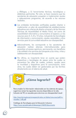 · 42 ·
y tiflólogos, y iii) herramientas técnicas, tecnológicas y
didácticas pertinentes. Por esto, se hace necesario que las
secretarías de educación proyecten e implementen ajustes
y adecuaciones progresivas, de acuerdo a los recursos
recibidos.
Las entidades territoriales certificadas pueden diseñar e
implementar un plan de accesibilidad de establecimientos
educativos con criterios de diseño universal y de las Normas
Técnicas de Accesibilidad al Medio Físico, así como de
accesibilidad informativa y comunicativa al espacio y a los
recursos para 2, 5, 8 y 10 años, incluyendo las tecnologías
de información y comunicación, ajustes razonables y otros
servicios para la comunidad educativa con discapacidad.
Adicionalmente, les corresponde a las secretarías de
educación realizar alianzas interinstitucionales para
garantizar el acceso oportuno, permanente, con beneficios
y de calidad a los servicios de transporte a los niños, niñas y
adolescentes con discapacidad.
Por último, es importante tener en cuenta que existen
dispositivos y tecnologías de apoyo entre las cuales se
encuentran las sillas de ruedas, prótesis, ayudas para
la movilidad y dispositivos para la comunicación, entre
otros, los cuales deben ser gestionados por las familias
directamente con el sistema de salud.
¿Cómo lograrlo?
Para ampliar la información relacionada con los sistemas de apoyo,
sugerimos revisar los siguientes recursos disponibles en la web,
Inclusión de TIC en escuelas para alumnos con discapacidad visual:
http://escritorioeducacionespecial.educ.ar/datos/recursos/pdf/m-
visuales-1-48.pdf
Catálogo de Tecnologías para la Educación Inclusiva:
https://www.senadis.gob.cl/descarga/i/4632/documento
 