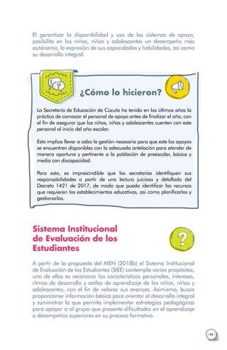 · 43 ·
El garantizar la disponibilidad y uso de los sistemas de apoyo,
posibilita en los niños, niñas y adolescentes un desempeño más
autónomo, la expresión de sus capacidades y habilidades, así como
su desarrollo integral.
¿Cómo lo hicieron?
La Secretaría de Educación de Cúcuta ha tenido en los últimos años la
práctica de convocar el personal de apoyo antes de finalizar el año, con
el fin de asegurar que los niños, niñas y adolescentes cuenten con este
personal al inicio del año escolar.
Esto implica llevar a cabo la gestión necesaria para que este los apoyos
se encuentren disponibles con la adecuada antelación para atender de
manera oportuna y pertinente a la población de preescolar, básica y
media con discapacidad.
Para esto, es imprescindible que las secretarías identifiquen sus
responsabilidades a partir de una lectura juiciosa y detallada del
Decreto 1421 de 2017, de modo que pueda identificar los recursos
que requieren los establecimientos educativos, así como planificarlos y
gestionarlos.
Sistema Institucional
de Evaluación de los
Estudiantes
A partir de la propuesta del MEN (2018b) el Sistema Institucional
de Evaluación de los Estudiantes (SIEE) contempla varios propósitos,
uno de ellos es reconocer las características personales, intereses,
ritmos de desarrollo y estilos de aprendizaje de los niños, niñas y
adolescentes, con el fin de valorar sus avances. Asimismo, busca
proporcionar información básica para orientar el desarrollo integral
y suministrar la que permita implementar estrategias pedagógicas
para apoyar a al grupo que presente dificultades en el aprendizaje
o desempeños superiores en su proceso formativo.
 