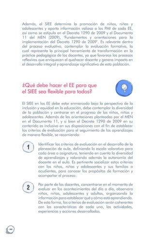 · 44 ·
Además, el SIEE determina la promoción de niños, niñas y
adolescentes y aporta información valiosa a los PMI de cada EE,
así como se estipula en el Decreto 1290 de 2009 y el Documento
11 del MEN (2009), ‘Fundamentos y orientaciones para la
implementación del Decreto 1290 de 2009’. Es relevante dentro
del proceso evaluativo, contemplar la evaluación formativa, la
cual representa la principal herramienta de transformación en la
práctica pedagógica de los docentes, ya que favorece los procesos
reflexivos que enriquecen el quehacer docente y genera impacto en
el desarrollo integral y aprendizaje significativo de esta población.
¿Qué debe hacer el EE para que
el SIEE sea flexible para todos?
El SIEE en los EE debe estar enmarcado bajo la perspectiva de la
inclusión y equidad en la educación, debe contemplar la diversidad
de la población y centrarse en el progreso de los niños, niñas y
adolescentes. Además de las orientaciones planteadas por el MEN
en el Documento 11, y si bien el Decreto 1290 de 2009 en su
contenido es inclusivo en sus disposiciones con el fin de establecer
los criterios de evaluación para el seguimiento de los aprendizajes
de manera flexible, se recomienda:
1
Identificar los criterios de evaluación en el desarrollo de la
planeación de aula, definiendo la escala valorativa para
cada área o asignatura, teniendo en cuenta la diversidad
de aprendizajes y valorando además la autonomía del
docente en el aula. Es pertinente socializar estos criterios
con los niños, niñas y adolescentes y sus familias o
acudientes, para conocer los propósitos de formación y
acompañar el proceso.
2
Por parte de los docentes, concentrarse en el momento de
evaluar en los acontecimientos del día a día, observara
niños, niñas, adolescentes y adultos, organizando la
información para establecer qué y cómo está aprendiendo.
De esta forma, los criterios de evaluación serán coherentes
con las características de cada uno, las actividades,
experiencias y acciones desarrolladas.
 