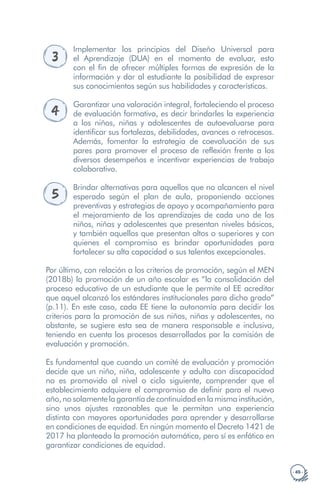 · 45 ·
3
Implementar los principios del Diseño Universal para
el Aprendizaje (DUA) en el momento de evaluar, esto
con el fin de ofrecer múltiples formas de expresión de la
información y dar al estudiante la posibilidad de expresar
sus conocimientos según sus habilidades y características.
4
Garantizar una valoración integral, fortaleciendo el proceso
de evaluación formativa, es decir brindarles la experiencia
a los niños, niñas y adolescentes de autoevaluarse para
identificar sus fortalezas, debilidades, avances o retrocesos.
Además, fomentar la estrategia de coevaluación de sus
pares para promover el proceso de reflexión frente a los
diversos desempeños e incentivar experiencias de trabajo
colaborativo.
5
Brindar alternativas para aquellos que no alcancen el nivel
esperado según el plan de aula, proponiendo acciones
preventivas y estrategias de apoyo y acompañamiento para
el mejoramiento de los aprendizajes de cada uno de los
niños, niñas y adolescentes que presentan niveles básicos,
y también aquellos que presentan altos o superiores y con
quienes el compromiso es brindar oportunidades para
fortalecer su alta capacidad o sus talentos excepcionales.
Por último, con relación a los criterios de promoción, según el MEN
(2018b) la promoción de un año escolar es “la consolidación del
proceso educativo de un estudiante que le permite al EE acreditar
que aquel alcanzó los estándares institucionales para dicho grado”
(p.11). En este caso, cada EE tiene la autonomía para decidir los
criterios para la promoción de sus niños, niñas y adolescentes, no
obstante, se sugiere esta sea de manera responsable e inclusiva,
teniendo en cuenta los procesos desarrollados por la comisión de
evaluación y promoción.
Es fundamental que cuando un comité de evaluación y promoción
decide que un niño, niña, adolescente y adulto con discapacidad
no es promovido al nivel o ciclo siguiente, comprender que el
establecimiento adquiere el compromiso de definir para el nuevo
año,nosolamentelagarantíadecontinuidadenlamismainstitución,
sino unos ajustes razonables que le permitan una experiencia
distinta con mayores oportunidades para aprender y desarrollarse
en condiciones de equidad. En ningún momento el Decreto 1421 de
2017 ha planteado la promoción automática, pero sí es enfático en
garantizar condiciones de equidad.
 