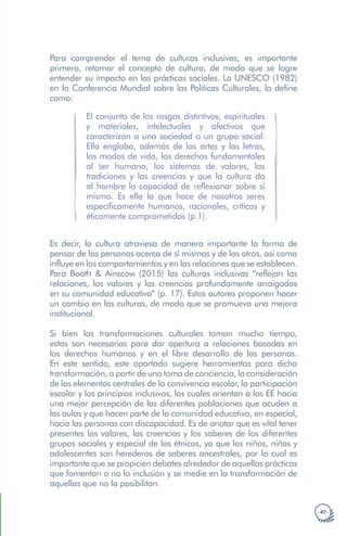 · 47 ·
Para comprender el tema de culturas inclusivas, es importante
primero, retomar el concepto de cultura, de modo que se logre
entender su impacto en las prácticas sociales. La UNESCO (1982)
en la Conferencia Mundial sobre las Políticas Culturales, la define
como:
El conjunto de los rasgos distintivos, espirituales
y materiales, intelectuales y afectivos que
caracterizan a una sociedad o un grupo social.
Ella engloba, además de las artes y las letras,
los modos de vida, los derechos fundamentales
al ser humano, los sistemas de valores, las
tradiciones y las creencias y que la cultura da
al hombre la capacidad de reflexionar sobre sí
mismo. Es ella la que hace de nosotros seres
específicamente humanos, racionales, críticos y
éticamente comprometidos (p.1).
Es decir, la cultura atraviesa de manera importante la forma de
pensar de las personas acerca de sí mismas y de los otros, así como
influye en los comportamientos y en las relaciones que se establecen.
Para Booth & Ainscow (2015) las culturas inclusivas “reflejan las
relaciones, los valores y las creencias profundamente arraigadas
en su comunidad educativa” (p. 17). Estos autores proponen hacer
un cambio en las culturas, de modo que se promueva una mejora
institucional.
Si bien las transformaciones culturales toman mucho tiempo,
estas son necesarias para dar apertura a relaciones basadas en
los derechos humanos y en el libre desarrollo de las personas.
En este sentido, este apartado sugiere herramientas para dicha
transformación, a partir de una toma de conciencia, la consideración
de los elementos centrales de la convivencia escolar, la participación
escolar y los principios inclusivos, los cuales orientan a los EE hacia
una mejor percepción de las diferentes poblaciones que acuden a
las aulas y que hacen parte de la comunidad educativa, en especial,
hacia las personas con discapacidad. Es de anotar que es vital tener
presentes los valores, las creencias y los saberes de los diferentes
grupos sociales y especial de los étnicos, ya que los niños, niñas y
adolescentes son herederos de saberes ancestrales, por lo cual es
importante que se propicien debates alrededor de aquellas prácticas
que fomentan o no la inclusión y se medie en la transformación de
aquellas que no la posibilitan.
 